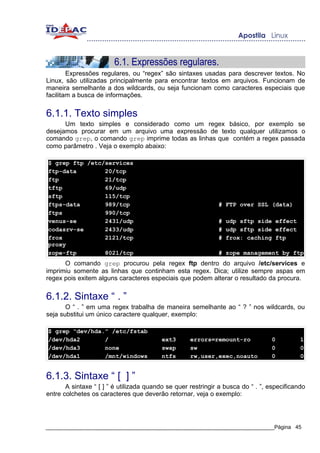 6.1. Expressões regulares.
        Expressões regulares, ou “regex” são sintaxes usadas para descrever textos. No
Linux, são utilizadas principalmente para encontrar textos em arquivos. Funcionam de
maneira semelhante a dos wildcards, ou seja funcionam como caracteres especiais que
facilitam a busca de informações.


6.1.1. Texto simples
      Um texto simples e considerado como um regex básico, por exemplo se
desejamos procurar em um arquivo uma expressão de texto qualquer utilizamos o
comando grep, o comando grep imprime todas as linhas que contém a regex passada
como parâmetro . Veja o exemplo abaixo:

$ grep ftp /etc/services
ftp-data        20/tcp
ftp             21/tcp
tftp            69/udp
sftp            115/tcp
ftps-data       989/tcp                                       # FTP over SSL (data)
ftps            990/tcp
venus-se        2431/udp                                      # udp sftp side effect
codasrv-se      2433/udp                                      # udp sftp side effect
frox            2121/tcp                                      # frox: caching ftp
proxy
zope-ftp        8021/tcp                                      # zope management by ftp
      O comando grep procurou pela regex ftp dentro do arquivo /etc/services e
imprimiu somente as linhas que continham esta regex. Dica; utilize sempre aspas em
regex pois exitem alguns caracteres especiais que podem alterar o resultado da procura.


6.1.2. Sintaxe “ . ”
       O “ . ” em uma regex trabalha de maneira semelhante ao “ ? ” nos wildcards, ou
seja substitui um único caractere qualquer, exemplo:

$ grep “dev/hda.” /etc/fstab
/dev/hda2       /                        ext3       errors=remount-ro            0          1
/dev/hda3       none                     swap       sw                           0          0
/dev/hda1       /mnt/windows             ntfs       rw,user,exec,noauto          0          0


6.1.3. Sintaxe “ [ ] ”
       A sintaxe “ [ ] ” é utilizada quando se quer restringir a busca do “ . ”, especificando
entre colchetes os caracteres que deverão retornar, veja o exemplo:




_____________________________________________________________________________Página 45
 