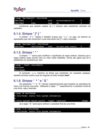 $ grep “dev/hda[23]” /etc/fstab
/dev/hda2       /               ext3               errors=remount-ro             0         1
/dev/hda3       none            swap               sw                            0         0
      Lembre-se que quando usados os [ ] sempre será substituído somente um
caractere.


6.1.4. Sintaxe “ [^ ] ”
      A sintaxe “ [^ ] ” realiza o trabalho inverso aos “ [ ] ”, ou seja, vai retornar as
expressões que não contenham o que esta dentro de [^ ], veja o exemplo:

$ grep “dev/hda[^23]” /etc/fstab
/dev/hda1       /mnt/windows     ntfs              rw,user,exec,noauto           0         0


6.1.5. Sintaxe “ * ”
       A sintaxe “ * ” serve para modificar o significado da regex anterior, dizendo que a
regex anterior pode ocorrer zero ou mais vezes repetidas, (vimos ate agora que só e
substituído um caractere por vez).

$ grep ".*bash" /etc/shells
/bin/bash
/bin/rbash
       O comando grep imprimiu as linhas que continham um caractere qualquer,
repetido diversas vezes e que era seguido do texto simples bash.


6.1.6. Sintaxe “ ^ ” e “ $ ”
        Os caracteres “ ^ ” e “ $ “ servem respectivamente para localizar os caracteres do
inicio e do final de uma linha. Utilizando a regex “ ^ ” especificamos o caractere inicial de
uma linha, veja o exemplo:

$ grep ^# /etc/fstab
# /etc/fstab: static file system information.
#
# <file system> <mount point>   <type> <options>                                  <dump>
      Já a regex “ $ “ serve para verificar o caractere final de uma linha:

$ grep '.$' /etc/fstab
# /etc/fstab: static file system information.




_____________________________________________________________________________Página 46
 