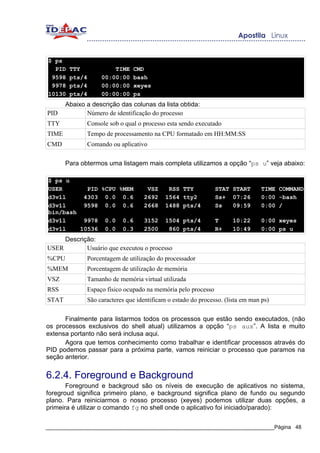 $ ps
  PID   TTY            TIME    CMD
 9598   pts/4      00:00:00    bash
 9978   pts/4      00:00:00    xeyes
10130   pts/4      00:00:00    ps
       Abaixo a descrição das colunas da lista obtida:
PID           Número de identificação do processo
TTY           Console sob o qual o processo esta sendo executado
TIME          Tempo de processamento na CPU formatado em HH:MM:SS
CMD           Comando ou aplicativo

       Para obtermos uma listagem mais completa utilizamos a opção “ps u” veja abaixo:

$ ps u
USER       PID %CPU %MEM            VSZ      RSS TTY           STAT START        TIME COMMAND
d3v1l     4303 0.0 0.6             2692     1564 tty2          Ss+ 07:26         0:00 -bash
d3v1l     9598 0.0 0.6             2668     1488 pts/4         Ss   09:59        0:00 /
bin/bash
d3v1l     9978 0.0 0.6             3152     1504 pts/4         T      10:22      0:00 xeyes
d3v1l    10536 0.0 0.3             2500      860 pts/4         R+     10:49      0:00 ps u
     Descrição:
USER        Usuário que executou o processo
%CPU          Porcentagem de utilização do processador
%MEM          Porcentagem de utilização de memória
VSZ           Tamanho de memória virtual utilizada
RSS           Espaço físico ocupado na memória pelo processo
STAT          São caracteres que identificam o estado do processo. (lista em man ps)

      Finalmente para listarmos todos os processos que estão sendo executados, (não
os processos exclusivos do shell atual) utilizamos a opção “ps aux”. A lista e muito
extensa portanto não será inclusa aqui.
      Agora que temos conhecimento como trabalhar e identificar processos através do
PID podemos passar para a próxima parte, vamos reiniciar o processo que paramos na
seção anterior.


6.2.4. Foreground e Background
       Foreground e backgroud são os níveis de execução de aplicativos no sistema,
foregroud significa primeiro plano, e background significa plano de fundo ou segundo
plano. Para reiniciarmos o nosso processo (xeyes) podemos utilizar duas opções, a
primeira é utilizar o comando fg no shell onde o aplicativo foi iniciado/parado):

_____________________________________________________________________________Página 48
 