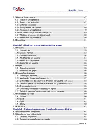 6.2.Controle de processos                                                          47
   6.2.1.Iniciando um aplicativo                                                   47
   6.2.2.Parando um aplicativo                                                     47
   6.2.3.Listando processos                                                        47
   6.2.4.Foreground e background                                                   48
   6.2.5.Finalizando um aplicativo                                                 49
   6.2.6.Iniciando um aplicativo em background                                     49
   6.2.7.Múltiplos processos em background                                         50
   6.2.8.Prioridades de processos                                                  50
6.3.Exercícios                                                                     51

Capítulo 7 – Usuários, grupos e permissões de acesso
7.1.Usuários                                                                       53
   7.1.1.Usuário root                                                              53
   7.1.2.Usuário normal                                                            53
   7.1.3.Criando um usuário                                                        54
   7.1.4.Modificando um usuário                                                    54
   7.1.5.Modificando o password                                                    55
   7.1.6.Excluindo um usuário                                                      55
7.2.Grupos                                                                         55
   7.2.1.Criando um grupo                                                          55
   7.2.2.Excluindo um grupo                                                        56
7.3.Permissões de acesso                                                           56
   7.3.1.Verificação de conta                                                      56
   7.3.2.Verificação de permissões com ls -l                                       57
   7.3.3.Definindo posse de arquivos e diretórios por usuário com chown            58
   7.3.4.Definindo posse de arquivos e diretórios por grupo com chgrp              58
   7.3.5.O comando chmod                                                           59
   7.3.6.Definindo permissões de acesso por triplets                               59
   7.3.7.Definindo permissões de acesso pelo modo numérico                         60
7.4.Permissões especiais                                                           60
   7.4.1.Umask                                                                     60
   7.4.2.Suid                                                                      61
   7.4.3.Sgid                                                                      62
   7.4.4.Sticky                                                                    62
7.5.Exercícios                                                                     62
Capítulo 8 – Instalando programas e trabalhando pacotes binários
8.1.Instalando novos programas                                                     64
8.2.Compilando pelo código-fonte                                                   64
   8.2.1.Obtendo programas                                                         64
   8.2.2.Descompactando/Desempacotando                                             65

_____________________________________________________________________________Página 4
 