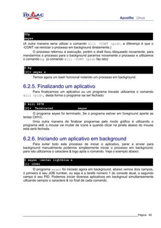 $fg
xeyes
(A outra maneira seria utilizar o comando kill -CONT <pid>, a diferença é que o
-CONT vai reiniciar o processo em background diretamente.)
      O processo retornou à execução, porém o shell ficou bloqueado novamente. para
mandarmos o processo para o background paramos novamente o processo e utilizamos
o comando bg (o comando kill -CONT <pid> faz isto):

$ bg
[2]+ xeyes &
      Temos agora um bash funcional rodando um processo em background.


6.2.5. Finalizando um aplicativo
     Para finalizarmos um aplicativo ou um programa travado utilizamos o comando
kill <pid>, desta forma o programa vai ser fechado:

$ kill 9978
[2]+ Terminated                     xeyes
       O programa xeyes foi terminado. Se o programa estiver em foreground aperte as
teclas Ctrl+C.
       Uma outra maneira de finalizar programas pelo modo gráfico é utilizando o
programa xkill, o mouse vai mudar de ícone e quando clicar na janela abaixo do mouse
esta será fechada.


6.2.6. Iniciando um aplicativo em background
       Para evitar todo este processo de iniciar o aplicativo, parar e enviar para
background manualmente podemos simplesmente iniciar o processo em background,
para isto utilizamos o caractere & logo após o comando. Veja o exemplo abaixo:

$ xeyes -center lightblue &
[1] 12941
       O programa xeyes foi iniciado agora em background, abaixo vemos dois campos,
o primeiro é seu JOB number, ou seja é a tarefa número 1 do console atual, o segundo
campo é seu PID. Podemos iniciar diversos aplicativos em backgroud simultaneamente
utlizando sempre o caractere & no final de cada comando.




_____________________________________________________________________________Página 49
 