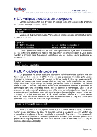 6.2.7. Múltiplos processos em background
     Vamos agora trabalhar com diversos processos, inicie em background o programa
xeyes com a opçao -center pink:

$ xeyes -center pink &
[2] 13014
     Veja que o JOB number mudou. Vamos agora listar os jobs do console atual com o
comando jobs -l:

$ jobs -l
[1]- 12941 Running                         xeyes -center lightblue &
[2]+ 13014 Running                         xeyes -center pink &
     O job 2 possui um sinal de + ao lado, isto significa que é o job atual e o comando
fg vai surtir efeito diretamente neste e não no primeiro job (marcado com -). Caso queria
mandar o primeiro para foreground especifique seu job number como parâmetro ao
comando fg:

$ fg 1
xeyes -center lightblue


6.2.8. Prioridades de processos
       Os processos no Linux possuem prioridades que determinam como e com que
frequência podem acessar à CPU. A maioria dos processos iniciados pelo usuário
possuem a mesma prioridade (0), o que os torna iguais à nível de processamento.
Imagine agora que você tenha que compilar um programa muito importante e ao mesmo
tempo abre o seu player de mp3, os dois programas vão utilizar o processador da mesma
forma e com a mesma frequência, seria mais interessante colocar o processo de
compilação com uma prioridade maior, isto vai acelerar a compilação. Este é só um
exemplo, um outro exemplo prático; na sua vida como administrador Linux haverá horas
em que seu servidor de webpages está recebendo muitas requisições, nestas horas para
o acesso do usuário não ficar lento você deverá também redefinir a prioridade do seu
servidor. Para definirmos processos na hora em que iniciamos o programa utilizamos o
comando nice antes do comando, veja o exemplo:

$ nice -n 10 mpg123 musica.mp3


       Para o comando nice, quanto maior for o número passado como parâmetro,
menor é sua prioridade, ou seja, no exemplo acima o programa mpg123 vai ter uma
prioridade menor do que a de um compilador por exemplo. O comando nice, no entanto,
só pode definir a prioridade quando o processo é iniciado, para redefinir (modificar) a
prioridade de algum processo no Linux você deverá utilizar o comando renice, veja no
exemplo abaixo sua utilização:



_____________________________________________________________________________Página 50
 