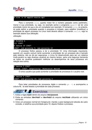$ nice -n 10 mpg123 musica.mp3


        Para o comando nice, quanto maior for o número passado como parâmetro,
menor é sua prioridade, ou seja, no exemplo acima o programa mpg123 vai ter uma
prioridade menor do que a de um compilador por exemplo. O comando nice, no entanto,
só pode definir a prioridade quando o processo é iniciado, para redefinir (modificar) a
prioridade de algum processo no Linux você deverá utilizar o comando renice, veja no
exemplo abaixo sua utilização:
utilização:

$ firefox &
[1] 13627
$ renice 10 13627
13627: old priority 0, new priority 10
       O processo firefox passou a ter a prioridade 10. Uma informação importante,
quando um usuário comum tenta aumentar a prioridade de um processo ele é barrado
pelo sistema, isto se dá por segurança, o Linux foi desenvolvido para ser um sistema
multi-usuário ou seja diversos usuários ao mesmo tempo, seria uma bagunça tremenda
se todos os usuários pudessem melhorar os desempenhos de seus processos em
relação aos outros.

$ renice 0 13627
renice: 13627: setpriority: Permission denied
      O único usuário que pode aumentar a prioridade de processos é o usuário root.

# renice 0 13627
13627: old priority 10, new priority 0


      Para listar prioridades de processos digite o comando ps -l e acompanhe a
coluna NI, lá está listada a prioridade de cada processo.

                       Exercícios
1. Exiba a regex bash dentro do arquivo /etc/passwd.
2. Exiba as entradas /dev/hda1 e /dev/hda3 do arquivo /etc/fstab utilizando um único
   comando.
3. Inicie um processo normal em foreground, mande o para background através de outro
   console, e redefina sua prioridade para 10, depois finalize o processo.




_____________________________________________________________________________Página 51
 