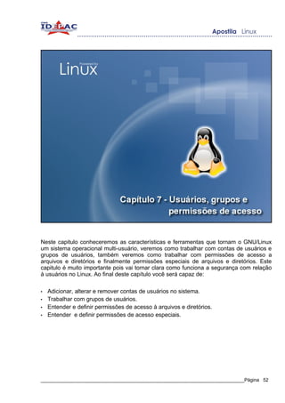 Neste capitulo conheceremos as características e ferramentas que tornam o GNU/Linux
um sistema operacional multi-usuário, veremos como trabalhar com contas de usuários e
grupos de usuários, também veremos como trabalhar com permissões de acesso a
arquivos e diretórios e finalmente permissões especiais de arquivos e diretórios. Este
capitulo é muito importante pois vai tornar clara como funciona a segurança com relação
à usuários no Linux. Ao final deste capítulo você será capaz de:

•   Adicionar, alterar e remover contas de usuários no sistema.
•   Trabalhar com grupos de usuários.
•   Entender e definir permissões de acesso à arquivos e diretórios.
•   Entender e definir permissões de acesso especiais.




_____________________________________________________________________________Página 52
 