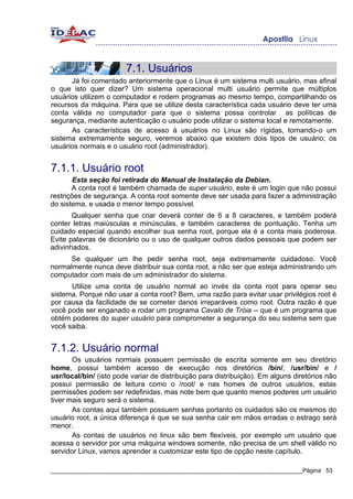 7.1. Usuários
      Já foi comentado anteriormente que o Linux é um sistema multi usuário, mas afinal
o que isto quer dizer? Um sistema operacional multi usuário permite que múltiplos
usuários utilizem o computador e rodem programas ao mesmo tempo, compartilhando os
recursos da máquina. Para que se utilize desta característica cada usuário deve ter uma
conta válida no computador para que o sistema possa controlar as políticas de
segurança, mediante autenticação o usuário pode utilizar o sistema local e remotamente.
      As características de acesso à usuários no Linux são rígidas, tornando-o um
sistema extremamente seguro, veremos abaixo que existem dois tipos de usuário; os
usuários normais e o usuário root (administrador).


7.1.1. Usuário root
        Esta seção foi retirada do Manual de Instalação da Debian.
       A conta root é também chamada de super usuário, este é um login que não possui
restrições de segurança. A conta root somente deve ser usada para fazer a administração
do sistema, e usada o menor tempo possível.
       Qualquer senha que criar deverá conter de 6 a 8 caracteres, e também poderá
conter letras maiúsculas e minúsculas, e também caracteres de pontuação. Tenha um
cuidado especial quando escolher sua senha root, porque ela é a conta mais poderosa.
Evite palavras de dicionário ou o uso de qualquer outros dados pessoais que podem ser
adivinhados.
      Se qualquer um lhe pedir senha root, seja extremamente cuidadoso. Você
normalmente nunca deve distribuir sua conta root, a não ser que esteja administrando um
computador com mais de um administrador do sistema.
      Utilize uma conta de usuário normal ao invés da conta root para operar seu
sistema. Porque não usar a conta root? Bem, uma razão para evitar usar privilégios root é
por causa da facilidade de se cometer danos irreparáveis como root. Outra razão é que
você pode ser enganado e rodar um programa Cavalo de Tróia -- que é um programa que
obtém poderes do super usuário para comprometer a segurança do seu sistema sem que
você saiba.


7.1.2. Usuário normal
       Os usuários normais possuem permissão de escrita somente em seu diretório
home, possui também acesso de execução nos diretórios /bin/, /usr/bin/ e /
usr/local/bin/ (isto pode variar de distribuição para distribuição). Em alguns diretórios não
possui permissão de leitura como o /root/ e nas homes de outros usuários, estas
permissões podem ser redefinidas, mas note bem que quanto menos poderes um usuário
tiver mais seguro será o sistema.
       As contas aqui também possuem senhas portanto os cuidados são os mesmos do
usuário root, a única diferença é que se sua senha cair em mãos erradas o estrago será
menor.
       As contas de usuários no linux são bem flexíveis, por exemplo um usuário que
acessa o servidor por uma máquina windows somente, não precisa de um shell válido no
servidor Linux, vamos aprender a customizar este tipo de opção neste capítulo.

_____________________________________________________________________________Página 53
 