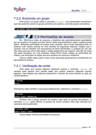 7.2.2. Excluindo um grupo
      Para excluir um grupo utilize o comando groupdel, uma observação importante é
que não podemos excluir os grupos primários de usuários, somente grupos secundários.

# groupdel deptopessoal



                       7.3 Permissões de acesso
       No GNU/Linux todos os arquivos e diretórios são automaticamente assinalados
por um usuário e um grupo que são "donos" deste arquivo/diretório, assim o sistema pode
definir diferentes permissões de acesso entre usuários. Isto é muito importante pois um
sistema multi usuário precisa ter uma camada de segurança especial, imagine que o
usuário1 cria um diretório com documentos de texto importantes, o usuário2 por sua vez
não sabe para que serve esta pasta e acaba apagando-a por engano, este tipo de coisa
não pode acontecer em uma empresa. Desta forma foram criadas as permissões de
acesso, que restringem as ações que dos usuários em arquivos e diretórios.
       Vamos coletar dados sobre nossa conta atual para gerenciarmos corretamente as
permissões de acesso.


7.3.1. Verificação de conta
      Para saber que usuário estamos utilizando usamos o comando whoami na
verdade pode parecer sem sentido saber que usuário estamos utilizando quando
logamos, mas imagine que estemos acessando o servidor de outra maneira ou seja um
usuário genérico.

$ whoami
bruno


Precisamos saber também a que grupo pertencemos, utilizamos o comando groups:

$ groups
users audio webdesign
      Primeiro vem o grupo primario do usuário, logo após os grupos secundários. O
comando groups pode retornar os grupos de outros usuários caso seja colocado seu
username como parâmetro:

$ groups joao
users audio video
      Vamos agora verificar permissões de arquivos.




_____________________________________________________________________________Página 56
 