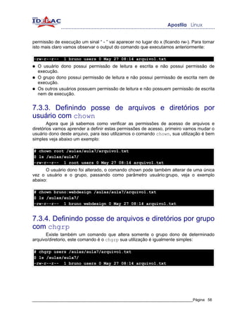 permissão de execução um sinal “ - ” vai aparecer no lugar do x (ficando rw-). Para tornar
isto mais claro vamos observar o output do comando que executamos anteriormente:

-rw-r--r--      1 bruno users 0 May 27 08:14 arquivo1.txt
●   O usuário dono possui permissão de leitura e escrita e não possui permissão de
    execução.
●   O grupo dono possui permissão de leitura e não possui permissão de escrita nem de
    execução.
●   Os outros usuários possuem permissão de leitura e não possuem permissão de escrita
    nem de execução.


7.3.3. Definindo posse de arquivos e diretórios por
usuário com chown
        Agora que já sabemos como verificar as permissões de acesso de arquivos e
diretórios vamos aprender a definir estas permissões de acesso, primeiro vamos mudar o
usuário dono deste arquivo, para isso utilizamos o comando chown, sua utilização é bem
simples veja abaixo um exemplo:

# chown root /aulas/aula7/arquivo1.txt
$ ls /aulas/aula7/
-rw-r--r-- 1 root users 0 May 27 08:14 arquivo1.txt
      O usuário dono foi alterado, o comando chown pode também alterar de uma única
vez o usuário e o grupo, passando como parâmetro usuário:grupo, veja o exemplo
abaixo:

# chown bruno:webdesign /aulas/aula7/arquivo1.txt
$ ls /aulas/aula7/
-rw-r--r-- 1 bruno webdesign 0 May 27 08:14 arquivo1.txt


7.3.4. Definindo posse de arquivos e diretórios por grupo
com chgrp
      Existe também um comando que altera somente o grupo dono de determinado
arquivo/diretorio, este comando é o chgrp sua utilização é igualmente simples:

# chgrp users /aulas/aula7/arquivo1.txt
$ ls /aulas/aula7/
-rw-r--r-- 1 bruno users 0 May 27 08:14 arquivo1.txt




_____________________________________________________________________________Página 58
 