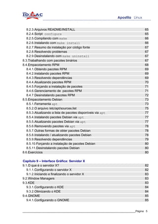 8.2.3.Arquivos README/INSTALL                                                   65
   8.2.4.Script configure                                                          65
   8.2.5.Compilando com make                                                       66
   8.2.6.Instalando com make install                                               66
   8.2.7.Resumo da instalação por código fonte                                     67
   8.2.8.Resolvendo problemas                                                      67
   8.2.9.Desinstalando com make uninstall                                          67
8.3.Trabalhando com pacotes binários                                               67
8.4.Empacotamento RPM                                                              68
   8.4.1.Obtendo pacotes RPM                                                       69
   8.4.2.Instalando pacotes RPM                                                    69
   8.4.3.Resolvendo dependências                                                   69
   8.4.4.Atualizando pacotes RPM                                                   70
   8.4.5.Forçando a instalação de pacotes                                          71
   8.4.6.Gerenciamento de pacotes RPM                                              71
   8.4.7.Desinstalando pacotes RPM                                                 72
8.5.Empacotamento Debian                                                           73
   8.5.1.Ferramenta apt                                                            73
   8.5.2.O arquivo /etc/apt/sources.list                                           75
   8.5.3.Atualizando a lista de pacotes disponíveis via apt                        77
   8.5.4.Instalando pacotes Debian via apt                                         77
   8.5.5.Atualizando pacotes Debian via apt                                        77
   8.5.6.Removendo pacotes via apt                                                 78
   8.5.7.Outras formas de obter pacotes Debian                                     78
   8.5.8.Instalando / atualizando pacotes Debian                                   78
   8.5.9.Resolvendo dependências                                                   79
   8.5.10.Forçando a instalação de pacotes Debian                                  80
   8.5.11.Desinstalando pacotes Debian                                             80
8.6.Exercícios                                                                     80

Capítulo 9 – Interface Gráfica: Servidor X
9.1.O que é o servidor X?                                                          82
   9.1.1.Configurando o servidor X                                                 82
   9.1.2.Iniciando e finalizando o servidor X                                      83
9.2.Window Managers                                                                83
9.3.KDE                                                                            83
   9.3.1.Configurando o KDE                                                        84
   9.3.2.Otimizando o KDE                                                          84
9.4.GNOME                                                                          85
   9.4.1.Configurando o GNOME                                                      85


_____________________________________________________________________________Página 5
 