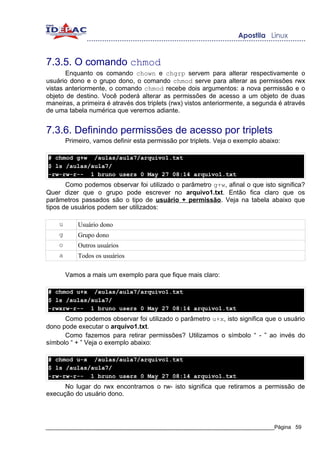 7.3.5. O comando chmod
       Enquanto os comando chown e chgrp servem para alterar respectivamente o
usuário dono e o grupo dono, o comando chmod serve para alterar as permissões rwx
vistas anteriormente, o comando chmod recebe dois argumentos: a nova permissão e o
objeto de destino. Você poderá alterar as permissões de acesso a um objeto de duas
maneiras, a primeira é através dos triplets (rwx) vistos anteriormente, a segunda é através
de uma tabela numérica que veremos adiante.


7.3.6. Definindo permissões de acesso por triplets
        Primeiro, vamos definir esta permissão por triplets. Veja o exemplo abaixo:

# chmod g+w /aulas/aula7/arquivo1.txt
$ ls /aulas/aula7/
-rw-rw-r-- 1 bruno users 0 May 27 08:14 arquivo1.txt
       Como podemos observar foi utilizado o parâmetro g+w, afinal o que isto significa?
Quer dizer que o grupo pode escrever no arquivo1.txt. Então fica claro que os
parâmetros passados são o tipo de usuário + permissão. Veja na tabela abaixo que
tipos de usuários podem ser utilizados:

    u       Usuário dono
    g       Grupo dono
    o       Outros usuários
    a       Todos os usuários

        Vamos a mais um exemplo para que fique mais claro:

# chmod u+x /aulas/aula7/arquivo1.txt
$ ls /aulas/aula7/
-rwxrw-r-- 1 bruno users 0 May 27 08:14 arquivo1.txt
      Como podemos observar foi utilizado o parâmetro u+x, isto significa que o usuário
dono pode executar o arquivo1.txt.
      Como fazemos para retirar permissões? Utilizamos o símbolo “ - ” ao invés do
símbolo “ + ” Veja o exemplo abaixo:

# chmod u-x /aulas/aula7/arquivo1.txt
$ ls /aulas/aula7/
-rw-rw-r-- 1 bruno users 0 May 27 08:14 arquivo1.txt
      No lugar do rwx encontramos o rw- isto significa que retiramos a permissão de
execução do usuário dono.




_____________________________________________________________________________Página 59
 