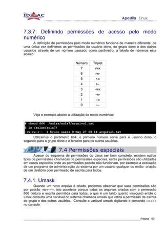 7.3.7. Definindo permissões de acesso pelo modo
numérico
      A definição de permissões pelo modo numérico funciona de maneira diferente; de
uma única vez definimos as permissões do usuário dono, do grupo dono e dos outros
usuários através de um número passado como parâmetro, a tabela de números esta
abaixo:

                                  Número     Triplet
                                     7         rwx
                                     6         rw-
                                     5         r-x
                                     4         r--
                                     3         -wx
                                     2         -w-
                                     1         --x
                                     0         ---

      Veja o exemplo abaixo a utilização do modo numérico:

# chmod 664 /aulas/aula7/arquivo1.txt
$ ls /aulas/aula7/
-rw-rw-r-- 1 bruno users 0 May 27 08:14 arquivo1.txt
     Utilizamos o parâmetro 664; o primeiro número serve para o usuário dono, o
segundo para o grupo dono e o terceiro para os outros usuários.

                       7.4 Permissões especiais
       Apesar do esquema de permissões do Linux ser bem completo, existem outros
tipos de permissões chamadas de permissões especiais, estas permissões são utilizadas
em casos especiais onde as permissões padrão não funcionam. por exemplo a execução
de um programa de administração do sistema por um usuário qualquer ou então criação
de um diretório com permissão de escrita para todos.


7.4.1. Umask
       Quando um novo arquivo é criado, podemos observar que suas permissões são
por padrão -rw-r--r--, isto acontece porque todos os arquivos criados com a permissão
666 (leitura e escrita permitida para todos, o que é um tanto quanto inseguro) então o
Linux consulta uma variável do sistema chamada umask que retira a permissão de escrita
do grupo e dos outros usuários. Consulte a variável umask digitando o comando umask
no console:



_____________________________________________________________________________Página 60
 