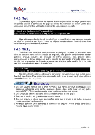 7.4.3. Sgid
        A permissão sgid funciona da mesma maneira que o suid, ou seja, permite que
programas utilizem a permissão do grupo ao invés da permissão de quem utiliza. Sua
utilização é semelhante à utilização do comando suid, veja um exemplo:

$ chmod g+s /aulas/aula7/arquivo1.txt
-rwSrwSr-- 1 bruno users 0 May 27 08:14 arquivo1.txt


      Sua utilização é bastante útil em diretórios compartilhados, por exemplo quando
um diretório possui o sgid ligado, todos os objetos criados dentro deste diretório irão
pertencer ao grupo dono deste diretório.


7.4.3. Sticky
       Trabalhar com diretórios compartilhados é perigoso, a partir do momento que
todos os usuários tem acesso à todos os arquivos, eles podem simplesmente deletar
qualquer arquivo, inclusive os arquivos de outros usuários, para previnir estes
acontecimentos o Linux possui um outro modelo de permissão chamado sticky, que
permite que um arquivo ou diretório só possa ser apagado pelo usuário dono ou pelo
root. Um exemplo do sticky é o diretório /tmp:

$ ls -ld /tmp
drwxrwxrwt 12 root root 4096 May 27 14:03 /tmp/
        No último triplet podemos observar o caractere t no lugar do x, o que indica que o
flag stick está ligado. Para adicionar a permissão sticky a um arquivo ou diretório utilize o
comando chmod +t arquivo.


                        Exercícios
1. Crie um usuário normal com o shell /bin/false, sua home /dev/null, desbloqueie seu
   password colocando uma senha qualquer, depois disto tente logar em um outro
   terminal (ALT+F2) com este usuário, observe atentamente o que ocorre.
2. Crie um grupo admin e adicione o usuário recém criado a este grupo.
3. Remova o usuário e o grupo criados anteriormente.
4. Crie um arquivo e altere suas permissões para que o grupo e os outros usuários
   possam escrever neste arquivo.
5. Modifique com um único comando a permissão do arquivo recém criado para que a
   mesma fique assim: “rwxrw-r--”




_____________________________________________________________________________Página 62
 