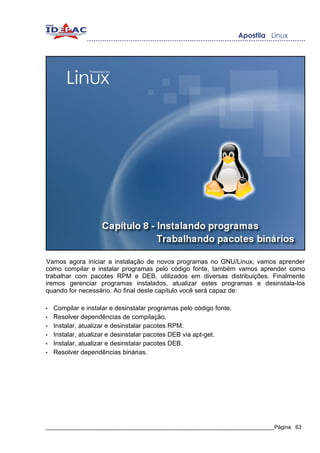 Vamos agora iniciar a instalação de novos programas no GNU/Linux, vamos aprender
como compilar e instalar programas pelo código fonte, também vamos aprender como
trabalhar com pacotes RPM e DEB, utilizados em diversas distribuições. Finalmente
iremos gerenciar programas instalados, atualizar estes programas e desinstala-los
quando for necessário. Ao final deste capítulo você será capaz de:

•   Compilar e instalar e desinstalar programas pelo código fonte.
•   Resolver dependências de compilação.
•   Instalar, atualizar e desinstalar pacotes RPM.
•   Instalar, atualizar e desinstalar pacotes DEB via apt-get.
•   Instalar, atualizar e desinstalar pacotes DEB.
•   Resolver dependências binárias.




_____________________________________________________________________________Página 63
 