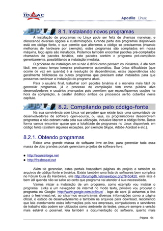 8.1. Instalando novos programas
        A instalação de programas no Linux pode ser feita de diversas maneiras, e
oferecendo diversas opções e customizações. Grande parte dos programas disponíveis
está em código fonte, o que permite que alteremos o código se precisarmos (visando
melhorias de hardware por exemplo), estes programas são compilados em nossa
máquina, logo após são instalados. Podemos também encontrar pacotes pré-compilados
chamados de pacotes binários, este pacotes contém o programa pré-compilado
genericamente, possibilitando a instalação imediata.
        O processo de instalação em si não é difícil como pensam os iniciantes, é até bem
fácil, em pouco tempo torna-se praticamente automático. Sua única dificuldade (que
ocorre de vez em quando) é a resolução de dependências, estas dependências são
geralmente bibliotecas ou outros programas que precisam estar instalados para que
possamos continuar a instalação do programa atual.
        Para o usuário final, trabalhar com pacotes binários é a maneira mais fácil de
gerenciar programas, já o processo de compilação tem como público alvo
desenvolvedores e usuários avançados pois permitem que especifiquemos opções na
hora da compilação, à caráter didático ambos os processos serão cobertos neste
capítulo.

                         8.2. Compilando pelo código-fonte
      Na sua convivência com Linux vai perceber que existe toda uma comunidade de
desenvolvedores de software open-source, ou seja, os programadores desenvolvem
programas e não cobram nada pela sua utilização, inclusive liberam o código fonte. Desta
forma vamos encontrar quase que a totalidade de programas no Linux disponíveis em
código fonte (existem algumas exceções, por exemplo Skype, Adobe Acrobat e etc.).


8.2.1. Obtendo programas
     Existe uma grande massa de software livre on-line, para gerenciar toda essa
massa de dois grandes portais gerenciam projetos de software livre:

●   http://sourceforge.net
●   http://freshmeat.net

        Além de gerenciar, estes portais hospedam páginas do projeto e também os
arquivos de código fonte e binários. Existe também uma lista de softwares bem completa
no Fórum Guia do Hardware, site http://forumgdh.net/viewtopic.php?t=50420, esta lista é
bem útil quando não se sabe ao certo que programa vai atender à sua necessidade.
        Vamos iniciar a instalação de um programa, como exemplo vou instalar o
programa Links é um navegador de internet no modo texto, primeiro vou procurar o
programa no Google: http://www.google.com.br/linux/ , logo de cara já achamos o link
para o freshmeat.net, ao clicarmos encontramos diversas informações como a página
oficial, o estado de desenvolvimento e também os arquivos para download, recomendo
que leia atentamente estas informações pois nas empresas, computadores e servidores
de trabalho não podem ser utilizados como ambiente de testes, procure sempre a versão
mais estável o possível, leia também a documentação do software, quanto mais

_____________________________________________________________________________Página 64
 