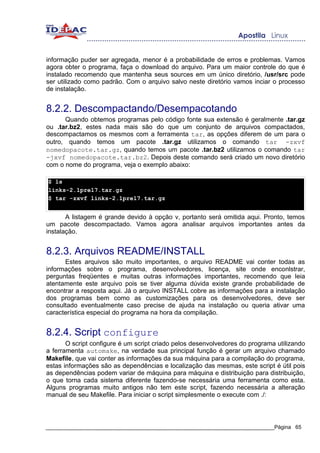 informação puder ser agregada, menor é a probabilidade de erros e problemas. Vamos
agora obter o programa, faça o download do arquivo. Para um maior controle do que é
instalado recomendo que mantenha seus sources em um único diretório, /usr/src pode
ser utilizado como padrão. Com o arquivo salvo neste diretório vamos inciar o processo
de instalação.


8.2.2. Descompactando/Desempacotando
      Quando obtemos programas pelo código fonte sua extensão é geralmente .tar.gz
ou .tar.bz2, estes nada mais são do que um conjunto de arquivos compactados,
descompactamos os mesmos com a ferramenta tar, as opções diferem de um para o
outro, quando temos um pacote .tar.gz utilizamos o comando tar -zxvf
nomedopacote.tar.gz, quando temos um pacote .tar.bz2 utilizamos o comando tar
-jxvf nomedopacote.tar.bz2. Depois deste comando será criado um novo diretório
com o nome do programa, veja o exemplo abaixo:

$ ls
links-2.1pre17.tar.gz
$ tar -zxvf links-2.1pre17.tar.gz


       A listagem é grande devido à opção v, portanto será omitida aqui. Pronto, temos
um pacote descompactado. Vamos agora analisar arquivos importantes antes da
instalação.


8.2.3. Arquivos README/INSTALL
      Estes arquivos são muito importantes, o arquivo README vai conter todas as
informações sobre o programa, desenvolvedores, licença, site onde enconlstrar,
perguntas freqüentes e muitas outras informações importantes, recomendo que leia
atentamente este arquivo pois se tiver alguma dúvida existe grande probabilidade de
encontrar a resposta aqui. Já o arquivo INSTALL cobre as informações para a instalação
dos programas bem como as customizações para os desenvolvedores, deve ser
consultado eventualmente caso precise de ajuda na instalação ou queria ativar uma
característica especial do programa na hora da compilação.


8.2.4. Script configure
       O script configure é um script criado pelos desenvolvedores do programa utilizando
a ferramenta automake, na verdade sua principal função é gerar um arquivo chamado
Makefile, que vai conter as informações da sua máquina para a compilação do programa,
estas informações são as dependências e localização das mesmas, este script é útil pois
as dependências podem variar de máquina para máquina e distribuição para distribuição,
o que torna cada sistema diferente fazendo-se necessária uma ferramenta como esta.
Alguns programas muito antigos não tem este script, fazendo necessária a alteração
manual de seu Makefile. Para iniciar o script simplesmente o execute com ./:



_____________________________________________________________________________Página 65
 