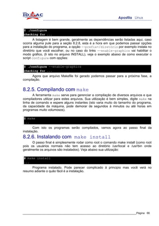 $ ./configure
checking for ...
        A listagem é bem grande, geralmente as dependências serão listadas aqui, caso
ocorra alguma pule para a seção 8.2.8, esta é a hora em que podemos passar opções
para a instalação do programa, a opção --prefix=/diretório por exemplo instala no
diretório que você escolher, ou no caso do links --enable-graphics vai habilitar o
modo gráfico, (li isto no arquivo INSTALL), veja o exemplo abaixo de como executar o
script configure com opções:

$ ./configure --enable-graphics
checking for ...
      Agora que arquivo Makefile foi gerado podemos passar para a próxima fase, a
compilação.


8.2.5. Compilando com make
       A ferramenta make serve para gerenciar a compilação de diversos arquivos e que
compiladores utilizar para estes arquivos. Sua utilização é bem simples, digite make na
linha de comando e espere alguns instantes (isto varia muito do tamanho do programa,
da capacidade da máquina, pode demorar de segundos à minutos ou até horas em
programas muito volumosos).

$ make
...
       Com isto os programas serão compilados, vamos agora ao passo final da
instalação.
8.2.6. Instalando com make install
      O passo final é simplesmente rodar como root o comando make install (como root
pois os usuários normais não tem acesso ao diretório /usr/local e /usr/bin onde
geralmente os arquivos são instalados). Veja abaixo sua utilização:

# make install
...
     Programa instalado. Pode parecer complicado à principio mas você verá no
resumo adiante o quão fácil é a instalação.




_____________________________________________________________________________Página 66
 