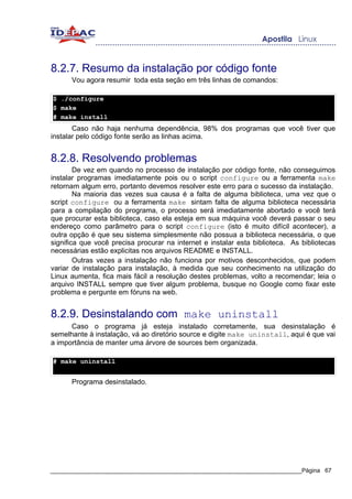8.2.7. Resumo da instalação por código fonte
      Vou agora resumir toda esta seção em três linhas de comandos:

$ ./configure
$ make
# make install
       Caso não haja nenhuma dependência, 98% dos programas que você tiver que
instalar pelo código fonte serão as linhas acima.


8.2.8. Resolvendo problemas
        De vez em quando no processo de instalação por código fonte, não conseguimos
instalar programas imediatamente pois ou o script configure ou a ferramenta make
retornam algum erro, portanto devemos resolver este erro para o sucesso da instalação.
        Na maioria das vezes sua causa é a falta de alguma biblioteca, uma vez que o
script configure ou a ferramenta make sintam falta de alguma biblioteca necessária
para a compilação do programa, o processo será imediatamente abortado e você terá
que procurar esta biblioteca, caso ela esteja em sua máquina você deverá passar o seu
endereço como parâmetro para o script configure (isto é muito difícil acontecer), a
outra opção é que seu sistema simplesmente não possua a biblioteca necessária, o que
significa que você precisa procurar na internet e instalar esta biblioteca. As bibliotecas
necessárias estão explicitas nos arquivos README e INSTALL.
        Outras vezes a instalação não funciona por motivos desconhecidos, que podem
variar de instalação para instalação, à medida que seu conhecimento na utilização do
Linux aumenta, fica mais fácil a resolução destes problemas, volto a recomendar; leia o
arquivo INSTALL sempre que tiver algum problema, busque no Google como fixar este
problema e pergunte em fóruns na web.


8.2.9. Desinstalando com make uninstall
      Caso o programa já esteja instalado corretamente, sua desinstalação é
semelhante à instalação, vá ao diretório source e digite make uninstall, aqui é que vai
a importância de manter uma árvore de sources bem organizada.

# make uninstall


      Programa desinstalado.




_____________________________________________________________________________Página 67
 