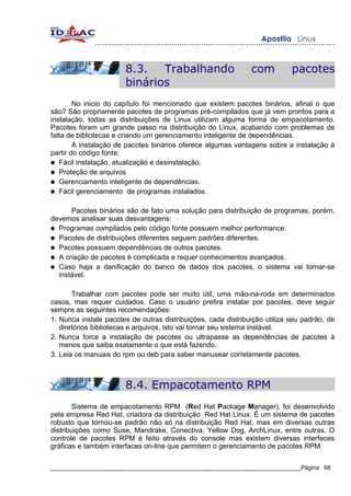 8.3.   Trabalhando                      com          pacotes
                       binários
        No inicio do capítulo foi mencionado que existem pacotes binários, afinal o que
são? São propriamente pacotes de programas pré-compilados que já vem prontos para a
instalação, todas as distribuições de Linux utilizam alguma forma de empacotamento.
Pacotes foram um grande passo na distribuição do Linux, acabando com problemas de
falta de bibliotecas e criando um gerenciamento inteligente de dependências.
        A instalação de pacotes binários oferece algumas vantagens sobre a instalação à
partir do código fonte:
● Fácil instalação, atualização e desinstalação.
● Proteção de arquivos
● Gerenciamento inteligente de dependências.
● Fácil gerenciamento de programas instalados.


      Pacotes binários são de fato uma solução para distribuição de programas, porém,
devemos analisar suas desvantagens:
● Programas compilados pelo código fonte possuem melhor performance.
● Pacotes de distribuições diferentes seguem padrões diferentes.
● Pacotes possuem dependências de outros pacotes.
● A criação de pacotes é complicada e requer conhecimentos avançados.
● Caso haja a danificação do banco de dados dos pacotes, o sistema vai tornar-se
  instável.

       Trabalhar com pacotes pode ser muito útil, uma mão-na-roda em determinados
casos, mas requer cuidados. Caso o usuário prefira instalar por pacotes, deve seguir
sempre as seguintes recomendações:
1. Nunca instale pacotes de outras distribuições, cada distribuição utiliza seu padrão, de
   diretórios bibliotecas e arquivos, isto vai tornar seu sistema instável.
2. Nunca force a instalação de pacotes ou ultrapasse as dependências de pacotes à
   menos que saiba exatamente o que está fazendo.
3. Leia os manuais do rpm ou deb para saber manusear corretamente pacotes.



                       8.4. Empacotamento RPM
        Sistema de empacotamento RPM (Red Hat Package Manager), foi desenvolvido
pela empresa Red Hat, criadora da distribuição Red Hat Linux. É um sistema de pacotes
robusto que tornou-se padrão não só na distribuição Red Hat, mas em diversas outras
distribuições como Suse, Mandrake, Conectiva, Yellow Dog, ArchLinux, entre outras. O
controle de pacotes RPM é feito através do console mas existem diversas interfeces
gráficas e também interfaces on-line que permitem o gerenciamento de pacotes RPM.

_____________________________________________________________________________Página 68
 