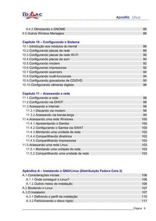 9.4.2.Otimizando o GNOME                                                        86
9.5.Outros Window Managers                                                         86

Capítulo 10 – Configurando o Sistema
10.1.Introdução aos módulos do kernel                                              88
10.2.Configurando placas de rede                                                   88
10.3.Configurando placas de rede Wi-Fi                                             90
10.4.Configurando placas de som                                                    90
10.5.Configurando modem                                                            92
10.6.Configurando impressoras                                                      92
10.7.Configurando scanners                                                         94
10.8.Configurando multi-funcionais                                                 94
10.9.Configurando gravadores de CD/DVD                                             95
10.10.Configurando câmeras digitais                                                96

Capítulo 11 – Acessando a rede
11.1.Configurando a rede                                                           98
11.2.Configurando via DHCP                                                         98
11.3.Acessando a Internet                                                          98
  11.3.1.Discando via modem                                                        99
  11.3.2.Acessando via banda-larga                                                 99
11.4.Acessando uma rede Windows                                                   100
  11.4.1.Apresentando o Samba                                                     100
  11.4.2.Configurando o Samba via SWAT                                            100
  11.4.3.Montando uma unidade de rede                                             102
  11.4.4.Compartilhando diretórios                                                102
  11.4.5.Compartilhando impressoras                                               103
11.5.Acessando uma rede Linux                                                     103
  11.5.1.Montando uma unidade de rede                                             103
  11.5.2.Compartilhando uma unidade de rede                                       103




Apêndice A – Instalando o GNU/Linux (Distribuição Fedora Core 2)
A.1.Considerações iniciais                                                        106
  A.1.1.Onde conseguir o Linux?                                                   106
  A.1.2.Outros meios de instalação                                                106
A.2.Bootando o Linux                                                              107
A.3.O Instalador                                                                  107
  A.3.1.Definindo o perfil da instalação                                          110
  A.3.2.Particionando o disco rígido                                              111

_____________________________________________________________________________Página 6
 