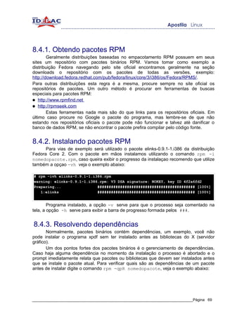 8.4.1. Obtendo pacotes RPM
        Geralmente distribuições baseadas no empacotamento RPM possuem em seus
sites um repositório com pacotes binários RPM. Vamos tomar como exemplo a
distribuição Fedora navegando pelo site oficial encontramos geralmente na seção
downloads o repositório com os pacotes de todas as versões, exemplo:
http://download.fedora.redhat.com/pub/fedora/linux/core/3/i386/os/Fedora/RPMS/.
Para outras distribuições esta regra é a mesma, procure sempre no site oficial os
repositórios de pacotes. Um outro método é procurar em ferramentas de buscas
especiais para pacotes RPM:
● http://www.rpmfind.net
● http://rpmseek.com
        Estas ferramentas nada mais são do que links para os repositórios oficiais. Em
último caso procure no Google o pacote do programa, mas lembre-se de que não
estando nos repositórios oficiais o pacote pode não funcionar e talvez até danificar o
banco de dados RPM, se não encontrar o pacote prefira compilar pelo código fonte.


8.4.2. Instalando pacotes RPM
      Para vias de exemplo será utilizado o pacote elinks-0.9.1-1.i386 da distribuição
Fedora Core 2. Com o pacote em mãos instalamos utilizando o comando rpm -i
nomedopacote.rpm, caso queira exibir o progresso da instalaçao recomendo que utilize
também a opçao -vh veja o exemplo abaixo:

# rpm -ivh elinks-0.9.1-1.i386.rpm
warning: elinks-0.9.1-1.i386.rpm: V3 DSA signature: NOKEY, key ID 4f2a6fd2
Preparing...                ########################################### [100%]
   1:elinks                 ########################################### [100%]


        Programa instalado, a opção -v serve para que o processo seja comentado na
tela, a opção -h serve para exibir a barra de progresso formada pelos ###.


8.4.3. Resolvendo dependências
       Normalmente, pacotes binários contém dependências, um exemplo, você não
pode instalar o programa xpdf sem ter instalado antes as bibliotecas do X (servidor
gráfico).
       Um dos pontos fortes dos pacotes binários é o gerenciamento de dependências.
Caso haja alguma dependência no momento da instalação o processo é abortado e o
prompt imediatamente relata que pacotes ou bibliotecas que devem ser instalados antes
que se instale o pacote atual. Para verificar quais são as dependências de um pacote
antes de instalar digite o comando rpm -qpR nomedopacote, veja o exemplo abaixo:




_____________________________________________________________________________Página 69
 