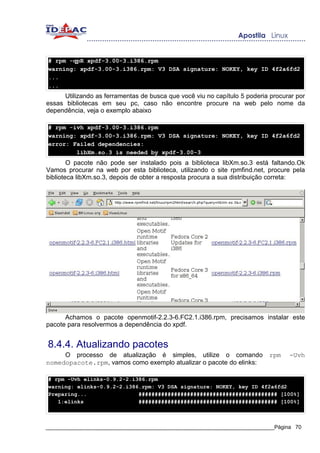 # rpm -qpR xpdf-3.00-3.i386.rpm
warning: xpdf-3.00-3.i386.rpm: V3 DSA signature: NOKEY, key ID 4f2a6fd2
...
...
     Utilizando as ferramentas de busca que você viu no capítulo 5 poderia procurar por
essas bibliotecas em seu pc, caso não encontre procure na web pelo nome da
dependência, veja o exemplo abaixo

# rpm -ivh xpdf-3.00-3.i386.rpm
warning: xpdf-3.00-3.i386.rpm: V3 DSA signature: NOKEY, key ID 4f2a6fd2
error: Failed dependencies:
        libXm.so.3 is needed by xpdf-3.00-3
        O pacote não pode ser instalado pois a biblioteca libXm.so.3 está faltando.Ok
Vamos procurar na web por esta biblioteca, utilizando o site rpmfind.net, procure pela
biblioteca libXm.so.3, depois de obter a resposta procura a sua distribuição correta:




      Achamos o pacote openmotif-2.2.3-6.FC2.1.i386.rpm, precisamos instalar este
pacote para resolvermos a dependência do xpdf.


8.4.4. Atualizando pacotes
     O processo de atualização é simples, utilize o comando                rpm   -Uvh
nomedopacote.rpm, vamos como exemplo atualizar o pacote do elinks:

# rpm -Uvh elinks-0.9.2-2.i386.rpm
warning: elinks-0.9.2-2.i386.rpm: V3 DSA signature: NOKEY, key ID 4f2a6fd2
Preparing...                ########################################### [100%]
   1:elinks                 ########################################### [100%]



_____________________________________________________________________________Página 70
 