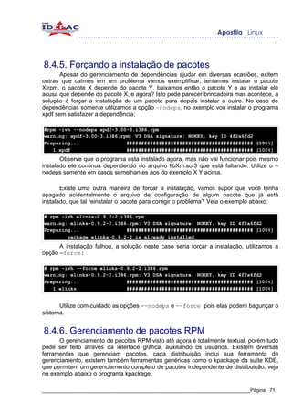 8.4.5. Forçando a instalação de pacotes
      Apesar do gerenciamento de dependências ajudar em diversas ocasiões, exitem
outras que caímos em um problema vamos exemplificar; tentamos instalar o pacote
X.rpm, o pacote X depende do pacote Y, baixamos então o pacote Y e ao instalar ele
acusa que depende do pacote X, e agora? Isto pode parecer brincadeira mas acontece, a
solução é forçar a instalação de um pacote para depois instalar o outro. No caso de
dependências somente utilizamos a opção –nodeps, no exemplo vou instalar o programa
xpdf sem satisfazer a dependência:

#rpm -ivh --nodeps xpdf-3.00-3.i386.rpm
warning: xpdf-3.00-3.i386.rpm: V3 DSA signature: NOKEY, key ID 4f2a6fd2
Preparing...                ########################################### [100%]
   1:xpdf                   ########################################### [100%]
       Observe que o programa esta instalado agora, mas não vai funcionar pois mesmo
instalado ele continua dependendo do arquivo libXm.so.3 que está faltando. Utilize o –
nodeps somente em casos semelhantes aos do exemplo X Y acima.

       Existe uma outra maneira de forçar a instalação, vamos supor que você tenha
apagado acidentalmente o arquivo de configuração de algum pacote que já está
instalado, que tal reinstalar o pacote para corrigir o problema? Veja o exemplo abaixo:

# rpm -ivh elinks-0.9.2-2.i386.rpm
warning: elinks-0.9.2-2.i386.rpm: V3 DSA signature: NOKEY, key ID 4f2a6fd2
Preparing...                ########################################### [100%]
        package elinks-0.9.2-2 is already installed
      A instalação falhou, a solução neste caso seria forçar a instalação, utilizamos a
opção –force:

# rpm -ivh --force elinks-0.9.2-2.i386.rpm
warning: elinks-0.9.2-2.i386.rpm: V3 DSA signature: NOKEY, key ID 4f2a6fd2
Preparing...                ########################################### [100%]
   1:elinks                 ########################################### [100%]


      Utilize com cuidado as opções --nodeps e --force pois elas podem bagunçar o
sistema.


8.4.6. Gerenciamento de pacotes RPM
      O gerenciamento de pacotes RPM visto até agora é totalmente textual, porém tudo
pode ser feito através da interface gráfica, auxiliando os usuários. Existem diversas
ferramentas que gerenciam pacotes, cada distribuição inclui sua ferramenta de
gerenciamento, existem também ferramentas genéricas como o kpackage da suíte KDE,
que permitem um gerenciamento completo de pacotes independente de distribuição, veja
no exemplo abaixo o programa kpackage:

_____________________________________________________________________________Página 71
 