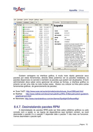 Existem vantagens na interface gráfica, é muito mais rápido gerenciar seus
pacotes por estas ferramentas, através delas podemos ver os pacotes instalados, os
pacotes disponíveis no servidor e também os pacotes que podem ser atualizados. O bom
administrador deve saber como gerenciar de ambas as formas, a interface gráfica no
entanto vai ser uma mão na roda muitas vezes. Abaixo vou colocar os links para outras
ferramentas gráficas de gerenciamento de pacotes:

●   Suse YaST: http://www.suse.net.au/en/private/products/suse_linux/i386/yast.html
●   RedHat:     http://www.redhat.com/docs/manuals/linux/RHL-9-Manual/custom-guide/ch-
    graphical-rpm.html
●   Mandrake: http://www.mandrakelinux.com/en/demos/Spotlight/SoftwareMgr/



8.4.7. Desinstalando pacotes RPM
      A desinstalação de pacotes RPM pode ser feita pelos utilitários gráficos ou pelo
console com a opção -e, as regras de dependência aqui também contam, se você
desinstalar o pacote X e o pacote Y depender dele o pacote Y não mais vai funcionar.
Vamos desinstalar o pacote xpdf.



_____________________________________________________________________________Página 72
 