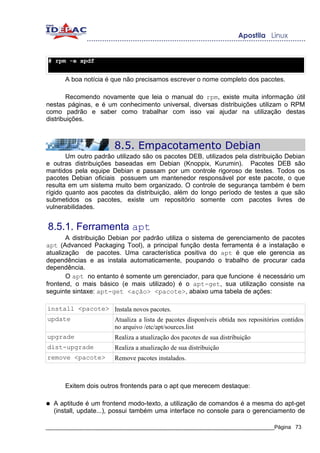 # rpm -e xpdf


       A boa notícia é que não precisamos escrever o nome completo dos pacotes.

        Recomendo novamente que leia o manual do rpm, existe muita informação útil
nestas páginas, e é um conhecimento universal, diversas distribuições utilizam o RPM
como padrão e saber como trabalhar com isso vai ajudar na utilização destas
distribuições.



                        8.5. Empacotamento Debian
       Um outro padrão utilizado são os pacotes DEB, utilizados pela distribuição Debian
e outras distribuições baseadas em Debian (Knoppix, Kurumin). Pacotes DEB são
mantidos pela equipe Debian e passam por um controle rigoroso de testes. Todos os
pacotes Debian oficiais possuem um mantenedor responsável por este pacote, o que
resulta em um sistema muito bem organizado. O controle de segurança também é bem
rígido quanto aos pacotes da distribuição, além do longo período de testes a que são
submetidos os pacotes, existe um repositório somente com pacotes livres de
vulnerabilidades.


8.5.1. Ferramenta apt
       A distribuição Debian por padrão utiliza o sistema de gerenciamento de pacotes
apt (Advanced Packaging Tool), a principal função desta ferramenta é a instalação e
atualização de pacotes. Uma característica positiva do apt é que ele gerencia as
dependências e as instala automaticamente, poupando o trabalho de procurar cada
dependência.
       O apt no entanto é somente um gerenciador, para que funcione é necessário um
frontend, o mais básico (e mais utilizado) é o apt-get, sua utilização consiste na
seguinte sintaxe: apt-get <ação> <pacote>, abaixo uma tabela de ações:

install <pacote> Instala novos pacotes.
update           Atualiza a lista de pacotes disponíveis obtida nos repositórios contidos
                 no arquivo /etc/apt/sources.list
upgrade                 Realiza a atualização dos pacotes de sua distribuição
dist-upgrade            Realiza a atualização de sua distribuição
remove <pacote>         Remove pacotes instalados.



       Exitem dois outros frontends para o apt que merecem destaque:

●   A aptitude é um frontend modo-texto, a utilização de comandos é a mesma do apt-get
    (install, update...), possui também uma interface no console para o gerenciamento de

_____________________________________________________________________________Página 73
 