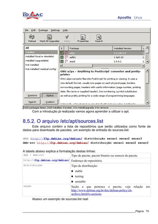 Com a introdução já realizada vamos agora aprender a utilizar o apt.


8.5.2. O arquivo /etc/apt/sources.list
      Este arquivo contém a lista de repositórios que serão utilizados como fonte de
dados para downloads de pacotes, um exemplo de entrada do sources.list:

deb http://ftp.debian.org/debian/ distribuição secao1 secao2 secao3
deb-src http://ftp.debian.org/debian/ distribuição secao1 secao2 secao3

A tabela abaixo explica a formatação destas linhas:
deb / deb-src                     Tipo de pacote, pacote binario ou sources do pacote.
http://ftp.debian.org/debian/ Endereço do repositório.
distribuição                        Tipo de distribuição:
                                    ●   stable
                                    ●   testing
                                    ●   unstable
seção                               Seção a que pertence o pacote, veja relação em
                                    http://www.debian.org.br/doc/debian-policy/ch-
                                    archive.html#s-sections
        Abaixo um exemplo de sources.list real:


_____________________________________________________________________________Página 75
 