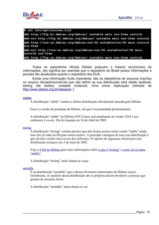 # cat /etc/apt/sources.list
deb http://ftp.br.debian.org/debian/ unstable main non-free contrib
deb-src http://ftp.br.debian.org/debian/ unstable main non-free contrib
deb http://non-us.debian.org/debian-non-US unstable/non-US main contrib
non-free
deb-src http://non-us.debian.org/debian-non-US unstable/non-US main
contrib non-free
deb http://ftp.us.debian.org/debian/ unstable main non-free contrib


        Todos os repositórios oficiais Debian possuem o mesmo sincronismo de
informações, isto significa por exemplo que o repositório do Brasil possui informações e
pacotes tão atualizados quanto o repositório dos EUA.
        Existe uma informação muito importante, são os repositórios de arquivos inscritos
no arquivo /etc/apt/sources.list que vão definir se sua distribuição será stable (estável),
testing (de testes), unstable (instável). Uma breve explicação (retirada de
http://www.debian.org.br/releases/ ):

stable
     A distribuição “stable” contém a última distribuição oficialmente lançada pela Debian.

      Essa é a versão de produção do Debian, ela que é recomendada primeiramente.

      A distribuição “stable” do Debian GNU/Linux está atualmente na versão 3.0r5 e seu
      codinome é woody. Ela foi lançada em 16 de Abril de 2005.

testing
      A distribuição “testing” contém pacotes que não foram aceitos numa versão “stable” ainda,
      mas eles já estão na fila para serem aceitos. A principal vantagem de usar essa distribuição é
      que ela tem versões mais novas dos softwares. O suporte de segurança oficial para esta
      distribuição começou em 3 de maio de 2005.

      Veja o FAQ do Debian para mais informações sobre o que é “testing” e como ela se torna
      “stable”.

      A distribuição “testing” atual chama-se sarge.

unstable
      É na distribuição “unstable” que o desenvolvimento ininterrupto do Debian ocorre.
      Geralmente, os usuários dessa distribuição são os próprios desenvolvedores e pessoas que
      gostam de emoções fortes.

      A distribuição “unstable” atual chama-se sid.




_____________________________________________________________________________Página 76
 