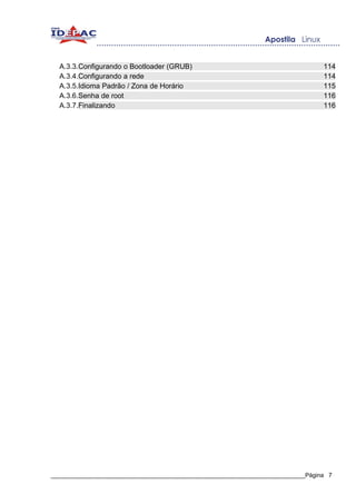 A.3.3.Configurando o Bootloader (GRUB)                                          114
  A.3.4.Configurando a rede                                                       114
  A.3.5.Idioma Padrão / Zona de Horário                                           115
  A.3.6.Senha de root                                                             116
  A.3.7.Finalizando                                                               116




_____________________________________________________________________________Página 7
 