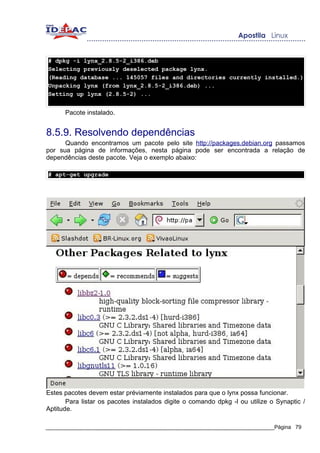 # dpkg -i lynx_2.8.5-2_i386.deb
Selecting previously deselected package lynx.
(Reading database ... 145057 files and directories currently installed.)
Unpacking lynx (from lynx_2.8.5-2_i386.deb) ...
Setting up lynx (2.8.5-2) ...


      Pacote instalado.


8.5.9. Resolvendo dependências
      Quando encontramos um pacote pelo site http://packages.debian.org passamos
por sua página de informações, nesta página pode ser encontrada a relação de
dependências deste pacote. Veja o exemplo abaixo:

# apt-get upgrade




Estes pacotes devem estar préviamente instalados para que o lynx possa funcionar.
       Para listar os pacotes instalados digite o comando dpkg -l ou utilize o Synaptic /
Aptitude.

_____________________________________________________________________________Página 79
 