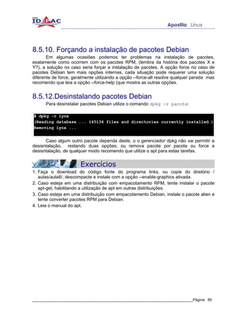 8.5.10. Forçando a instalação de pacotes Debian
       Em algumas ocasiões podemos ter problemas na instalação de pacotes,
exatamente como ocorrem com os pacotes RPM, (lembra da história dos pacotes X e
Y?), a solução no caso seria forçar a instalação de pacotes. A opção force no caso de
pacotes Debian tem mais opções internas, cada situação pode requerer uma solução
diferente de force, geralmente utilizando a opção --force-all resolve qualquer parada mas
recomendo que leia a opção --force-help (que mostra as outras opções.


8.5.12.Desinstalando pacotes Debian
      Para desinstalar pacotes Debian utilize o comando dpkg -r pacote:

# dpkg -r lynx
(Reading database ... 145134 files and directories currently installed.)
Removing lynx ...


      Caso algum outro pacote dependa deste, o o gerenciador dpkg não vai permitir a
desisntalação, restando duas opções; ou remova pacote por pacote ou force a
desisntalação, de qualquer modo recomendo que utilize o apt para estas tarefas.


                       Exercícios
1. Faça o download do código fonte do programa links, ou copie do diretório /
   aulas/aula8/, descompacte e instale com a opção --enable-graphics ativada.
2. Caso esteja em uma distribuição com empacotamento RPM, tente instalar o pacote
   apt-get, habilitando a utilização de apt em outras distribuições.
3. Caso esteja em uma distribuição com empacotamento Debian, instale o pacote alien e
   tente converter pacotes RPM para Debian.
4. Leia o manual do apt.




_____________________________________________________________________________Página 80
 