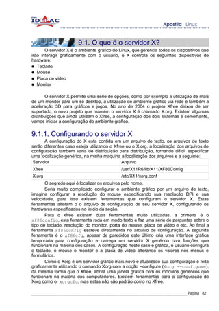 9.1. O que é o servidor X?
       O servidor X é o ambiente gráfico do Linux, que gerencia todos os dispositivos que
irão interagir graficamente com o usuário, o X controla os seguintes dispositivos de
hardware:
● Teclado
● Mouse
● Placa de vídeo
● Monitor


        O servidor X permite uma série de opções, como por exemplo a utilização de mais
de um monitor para um só desktop, a utilização de ambiente gráfico via rede e também a
aceleração 3D para gráficos e jogos. No ano de 2004 o projeto Xfree deixou de ser
suportado, o novo projeto que mantém o servidor X é chamado X.org. Existem algumas
distribuições que ainda utilizam o Xfree, a configuração dos dois sistemas é semelhante,
vamos iniciar a configuração do ambiente gráfico.


9.1.1. Configurando o servidor X
      A configuração do X esta contida em um arquivo de texto, os arquivos de texto
serão diferentes caso esteja utilizando o Xfree ou o X.org, a localização dos arquivos de
configuração também varia de distribuição para distribuição, tornando difícil especificar
uma localização genérica, na minha maquina a localização dos arquivos e a seguinte:
Servidor                                      Arquivo
Xfree                                        /usr/X11R6/lib/X11/XF86Config
X.org                                        /etc/X11/xorg.conf
       O segredo aqui é localizar os arquivos pelo nome.
       Seria muito complicado configurar o ambiente gráfico por um arquivo de texto,
imagine configurar a resolução do mouse especificando sua resolução DPI e sua
velocidade, para isso existem ferramentas que configuram o servidor X. Estas
ferramentas alteram o o arquivo de configuração de seu servidor X, configurando os
hardwares especificados no início da seção.
       Para o xfree existem duas ferramentas muito utilizadas, a primeira é o
xf86config, esta ferramenta roda em modo texto e faz uma série de perguntas sobre o
tipo de teclado, resolução do monitor, porta do mouse, placa de vídeo e etc. Ao final a
ferramenta xf86config escreve diretamente no arquivo de configuração. A segunda
ferramenta é o xf86cfg, apesar de parecidos este último cria uma interface gráfica
temporária para configuração e carrega um servidor X genérico com funções que
funcionam na maioria dos casos. A configuração neste caso é gráfica, o usuário configura
o teclado, o mouse o monitor e a placa de vídeo alterando os valores nos menus e
formulários.
       Como o Xorg é um servidor gráfico mais novo e atualizado sua configuração é feita
graficamente utilizando o comando Xorg com a opção --configure (Xorg --configure),
da mesma forma que o Xfree, abrirá uma janela gráfica com os módulos genéricos que
funcionam na maioria dos computadores. Existem ferramentas para a configuração do
Xorg como o xorgcfg, mas estas não são padrão como no Xfree.

_____________________________________________________________________________Página 82
 