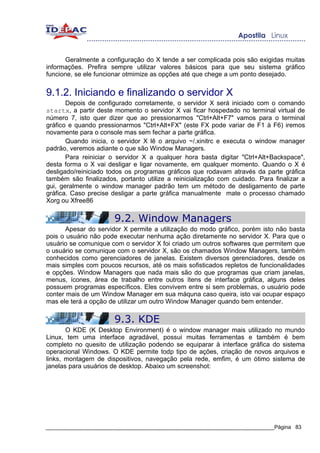 Geralmente a configuração do X tende a ser complicada pois são exigidas muitas
informações. Prefira sempre utilizar valores básicos para que seu sistema gráfico
funcione, se ele funcionar otmimize as opções até que chege a um ponto desejado.


9.1.2. Iniciando e finalizando o servidor X
       Depois de configurado corretamente, o servidor X será iniciado com o comando
startx, a partir deste momento o servidor X vai ficar hospedado no terminal virtual de
número 7, isto quer dizer que ao pressionarmos "Ctrl+Alt+F7" vamos para o terminal
gráfico e quando pressionarmos "Ctrl+Alt+FX" (este FX pode variar de F1 à F6) iremos
novamente para o console mas sem fechar a parte gráfica.
       Quando inicia, o servidor X lê o arquivo ~/.xinitrc e executa o window manager
padrão, veremos adiante o que são Window Managers.
       Para reiniciar o servidor X a qualquer hora basta digitar "Ctrl+Alt+Backspace",
desta forma o X vai desligar e ligar novamente, em qualquer momento. Quando o X é
desligado/reiniciado todos os programas gráficos que rodavam através da parte gráfica
também são finalizados, portanto utilize a reinicialização com cuidado. Para finalizar a
gui, geralmente o window manager padrão tem um método de desligamento de parte
gráfica. Caso precise desligar a parte gráfica manualmente mate o processo chamado
Xorg ou Xfree86

                       9.2. Window Managers
       Apesar do servidor X permite a utilização do modo gráfico, porém isto não basta
pois o usuário não pode executar nenhuma ação diretamente no servidor X. Para que o
usuário se comunique com o servidor X foi criado um outros softwares que permitem que
o usuário se comunique com o servidor X, são os chamados Window Managers, também
conhecidos como gerenciadores de janelas. Existem diversos gerenciadores, desde os
mais simples com poucos recursos, até os mais sofisticados repletos de funcionalidades
e opções. Window Managers que nada mais são do que programas que criam janelas,
menus, ícones, área de trabalho entre outros ítens de interface gráfica, alguns deles
possuem programas específicos. Eles convivem entre si sem problemas, o usuário pode
conter mais de um Window Manager em sua máquna caso queira, isto vai ocupar espaço
mas ele terá a opção de utilizar um outro Window Manager quando bem entender.

                       9.3. KDE
       O KDE (K Desktop Environment) é o window manager mais utilizado no mundo
Linux, tem uma interface agradável, possui muitas ferramentas e também é bem
completo no quesito de utilização podendo se equiparar à interface gráfica do sistema
operacional Windows. O KDE permite todp tipo de ações, criação de novos arquivos e
links, montagem de dispositivos, navegação pela rede, emfim, é um ótimo sistema de
janelas para usuários de desktop. Abaixo um screenshot:




_____________________________________________________________________________Página 83
 
