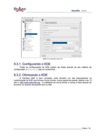 KDE 3.3 no Kurumin Linux 4.0


9.3.1. Configurando o KDE
      Todas as configurações do KDE podem ser feitas através de seu utilitário de
configuração, o kcontrol, veja um screenshot:


9.3.2. Otimizando o KDE
        A interface KDE é bem completa, exite também um site especializado na
customização do KDE que fornece novos ícones, novos papéis de parede, estilos e etc. O
site é: http://www.kde-look.org . A instalação de novos temas e ícones é feita através do
Kcontrol, ou através de pacotes rpm ou deb.




_____________________________________________________________________________Página 84
 