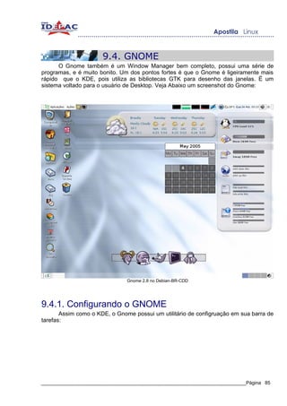 9.4. GNOME
      O Gnome também é um Window Manager bem completo, possui uma série de
programas, e é muito bonito. Um dos pontos fortes é que o Gnome é ligeiramente mais
rápido que o KDE, pois utiliza as bibliotecas GTK para desenho das janelas. É um
sistema voltado para o usuário de Desktop. Veja Abaixo um screenshot do Gnome:




                                Gnome 2.8 no Debian-BR-CDD




9.4.1. Configurando o GNOME
       Assim como o KDE, o Gnome possui um utilitário de configruação em sua barra de
tarefas:




_____________________________________________________________________________Página 85
 