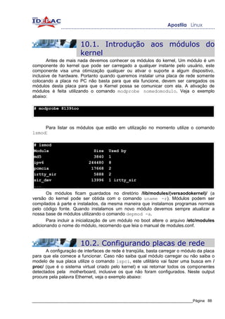 10.1. Introdução aos módulos do
                       kernel
       Antes de mais nada devemos conhecer os módulos do kernel, Um módulo é um
componente do kernel que pode ser carregado a qualquer instante pelo usuário, este
componente visa uma otimização qualquer ou ativar o suporte a algum dispositivo,
inclusive de hardware. Portanto quando queremos instalar uma placa de rede somente
colocando a placa no PC não basta para que ela funcione, devem ser caregados os
módulos desta placa para que o Kernel possa se comunicar com ela. A ativação de
módulos é feita utilizando o comando modprobe nomedomodulo. Veja o exemplo
abaixo:

# modprobe 8139too



     Para listar os módulos que estão em utilização no momento utilize o comando
lsmod:

# lsmod
Module                       Size   Used by
md5                          3840   1
ipv6                       244480   8
pcmcia                      17668   2
irtty_sir                    5888   2
sir_dev                     13996   1 irtty_sir
...
       Os módulos ficam guardados no diretório /lib/modules/(versaodokernel)/ (a
versão do kernel pode ser obtida com o comando uname -r). Módulos podem ser
compilados à parte e instalados, da mesma maneira que instalamos programas normais
pelo código fonte. Quando instalamos um novo módulo devemos sempre atualizar a
nossa base de módulos utilizando o comando depmod -a.
       Para incluir a inicialização de um módulo no boot altere o arquivo /etc/modules
adicionando o nome do módulo, recomendo que leia o manual de modules.conf.



                       10.2. Configurando placas de rede
      A configuração de interfaces de rede é tranqüila, basta carregar o módulo da placa
para que ela comece a funcionar. Caso não saiba qual módulo carregar ou não saiba o
modelo de sua placa utilize o comando lspci, este utilitário vai fazer uma busca em /
proc/ (que é o sistema virtual criado pelo kernel) e vai retornar todos os componentes
detectados pela motherboard, inclusive os que não foram configurados. Neste output
procure pela palavra Ethernet, veja o exemplo abaixo:




_____________________________________________________________________________Página 88
 