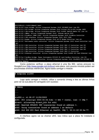 d3v1l@Shinji:~/info/idepac$ lspci
0000:00:00.0 Host bridge: Silicon Integrated Systems [SiS] 650/M650 Host (rev 80)
0000:00:01.0 PCI bridge: Silicon Integrated Systems [SiS] Virtual PCI-to-PCI bridge (AGP)
0000:00:02.0 ISA bridge: Silicon Integrated Systems [SiS] SiS962 [MuTIOL Media IO] (rev 14)
0000:00:02.1 SMBus: Silicon Integrated Systems [SiS]: Unknown device 0016
0000:00:02.3 FireWire (IEEE 1394): Silicon Integrated Systems [SiS] FireWire Controller
0000:00:02.5 IDE interface: Silicon Integrated Systems [SiS] 5513 [IDE]
0000:00:02.6 Modem: Silicon Integrated Systems [SiS] AC'97 Modem Controller (rev a0)
0000:00:02.7 Multimedia audio controller: Silicon Integrated Systems [SiS] Sound Controller (rev
 a0)
0000:00:03.0 USB Controller: Silicon Integrated Systems [SiS] USB 1.0 Controller (rev 0f)
0000:00:03.1 USB Controller: Silicon Integrated Systems [SiS] USB 1.0 Controller (rev 0f)
0000:00:03.2 USB Controller: Silicon Integrated Systems [SiS] USB 1.0 Controller (rev 0f)
0000:00:03.3 USB Controller: Silicon Integrated Systems [SiS] USB 2.0 Controller
0000:00:04.0 Ethernet controller: Silicon Integrated Systems [SiS] SiS900 PCI Fast Ethernet (rev
 90)
0000:00:0a.0 CardBus bridge: Texas Instruments PCI1410 PC card Cardbus Controller (rev 02)
0000:01:00.0 VGA compatible controller: Silicon Integrated Systems [SiS] 65x/M650/740 PCI/AGP VG
A Display Adapter

      Como podemos verificar, a placa ethernet é uma Sis 900, vamos procurar no
Google/Linux (http://www.google.com.br/linux) esta placa, com poucos minutos podem ser
encontradas diversas referências. Agora basta carregar o módulo:

# modprobe sis900


      Logo após carregar o módulo, utilize o comando dmesg e leia as últimas linhas
para ver se sua placa foi carregada com sucesso:

# dmesg
...
...
...
sis900.c: v1.08.07 11/02/2003
ACPI: PCI interrupt 0000:00:04.0[A] -> GSI 7 (level, low) -> IRQ 7
divert: allocating divert_blk for eth1
eth0: Realtek RTL8201 PHY transceiver found at address 1.
eth0: Using transceiver found at address 1 as default
eth0: SiS 900 PCI Fast Ethernet at 0xa000, IRQ 7, 00:11:2f:32:6a:77.


      A interface agora vai se chamar eth0, isso indica que a placa foi instalada e
configurada.




_____________________________________________________________________________Página 89
 