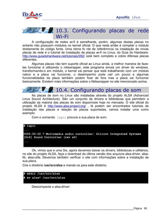 10.3. Configurando placas de rede
                        Wi-Fi
        A configuração de redes wi-fi é semelhante, porém, algumas destas placas no
entanto não possuem módulos no kernel oficial. O que resta então é compilar o módulo
diretamente do código fonte. Uma ótima fo nte de referêmncia na instalação de novas
placas de rede é o tutorial de instalação de placas wi-fi no Linux, do Guia do Hardware:
http://www.guiadohardware.net/tutoriais/092/ está bem completo e cobre difersas placas
diferentes.
        Algumas placas não tem suporte oficial ao Linux ainda, a melhor maneira de faze-
las funcionar é utilizando o ndiswrapper, este programa emula um driver do windows,
transformando-o em módulo, o kernel vai pensar que está trabalhando com um módulo
nativo e a placa vai funcionar, o desempenho pode cair um pouco e algumas
funcionalidades da placa também podem ficar de fora mas a placa vai funcionar
basicamente. Existem mais informações sobre o Ndiswrapper no site mencionado acima.

                        10.4. Configurando placas de som
        As placas de som no Linux são instaladas através do projeto ALSA (Advanced
Linux Sound Archtecture). São um conjunto de drivers e bibliotecas que permitem a
utilização da maioria das placas de som disponíveis hoje no mercado. O site oficial do
projeto ALSA é http://www.alsa-project.org/ , lá podem ser encontrados tutoriais de
instalação das placas e relação de placas suportadas, vamos instalar uma como
exemplo:
        Com o comando lspci procure a sua placa de som:

# lspci
...
0000:00:02.7 Multimedia audio controller: Silicon Integrated Systems
[SiS] Sound Controller (rev a0)
...


        Ok, vimos que e uma Sis, agora devemos baixar os drivers, bibliotecas e utilitários,
no site do projeto ALSA, faça o download da última versão dos arquivos alsa-driver, alsa-
lib, alsa-utils. Devemos também verificar o site com informações sobre a instalação de
sua placa.
Crie o diretório /usr/src/alsa e mande os para este diretório.

# mkdir /usr/src/alsa
# mv alsa* /usr/src/alsa


      Descompacte o alsa-driver:




_____________________________________________________________________________Página 90
 