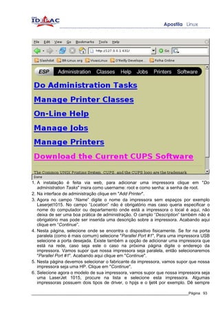 1. A instalação é feita via web, para adicionar uma impressora clique em "Do
   administration Tasks" insira como username: root e como senha: a senha de root.
2. Na interface de administração clique em "Add Printer".
3. Agora no campo “Name” digite o nome da impressora sem espaços por exemplo
   Laserjet1015. No campo “Location” não é obrigatório mas caso queria especificar o
   nome do computador ou departamento onde está a impressora o local é aqui, não
   deixa de ser uma boa prática de administração. O camplo “Description” também não é
   obrigatório mas pode ser inserida uma descrição sobre a impressora. Acabando aqui
   clique em “Continue”.
4. Nesta página, selecione onde se encontra o dispositivo fisicamente. Se for na porta
   paralela (como é mais comum) selecione "Parallel Port #1", Para uma impressora USB
   selecione a porta desejada. Existe também a opção de adicionar uma impressora que
   está na rede, caso seja este o caso na próxima página digite o endereço da
   impressora. Vamos supor que nossa impressora seja paralela, então selecionaremos
   "Parallel Port #1". Acabando aqui clique em "Continue".
5. Nesta página devemos selecionar o fabricante da impressora, vamos supor que nossa
   impressora seja uma HP. Clique em "Continue".
6. Selecione agora o modelo de sua impressora, vamos supor que nossa impressora seja
   uma LaserJet 1015, procure na lista e selecione esta impressora. Algumas
   impressoras possuem dois tipos de driver, o hpijs e o ljet4 por exemplo. Dê sempre

_____________________________________________________________________________Página 93
 