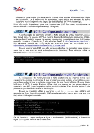 preferência para o hpijs pois este possui o driver mais estável. Acabando aqui clique
  em "Continue". Ok a impressora foi adicionada, agora clique em "Printers" na barra
  superior e mande imprimir uma página de teste clicando em "Print Test Page".
Uma informação importante: para que impressoras USB funcionem corretamente é
necessário que o módulo usbprinter esteja carregado.

                       10.7. Configurando scanners
        A configuração de scanners também é feita através do SANE (Scanner Access
Now Easy), como no caso do CUPS, a maioria das distribuições atuais possuem o SANE,
se ja não tiver instalado procure os pacotes binários nos repositórios de sua distribuição
ou então compile o código fonte. O site oficial do SANE é http://www.sane-project.org/ .
Um excelente manual de configuração de scanners pode ser encontrado em :
http://howtos.linux.com/howtos/Scanner-HOWTO/index.shtml .
        Caso o scanner seja USB (que são a maioria absoluta no mercado), basta iniciar o
sane que o seu scanner será automaticamente detectado. Para detectar utilize o
comando sane-find-scanner.

$ sane-find-scanner
found USB scanner (vendor=0x03f0, product=0x2f11) at libusb:002:002




                       10.8. Configurando multi-funcionais
        A configuração de multi-funcionais é feita exatamente da mesma forma, que
equipamentos únicos. A diferença é que precisamos antes instalar uma biblioteca que
comunique ao kernel que o periférico possui mais de uma funcionalidade. O nome desta
biblioteca é HPOJ (Hewllet Packard Office Jet) que apesar de ser desenvolvido e
suportado pela HP, possui suporte a outros muito-funcionais. Para instalar este módulo
procure os pacotes binários de sua distribuição.
        Depois de instalado utilize o comando ptal-init setup, este utilitário vai
perguntar se é um dispositivo paralelo, USB ou network (rede), vamos supor que seja um
dispositivo USB veja o resultado:

# ptal-init setup
Probe for USB-connected devices ([y]/n)? y
Probing "/dev/usb/lp0"...
    Found "psc 1200 series"
    with serial number "BR43B4G0XX5H".
    This device is already set up as "mlc:usb:psc_1200_series".


Ok foi detectado, agora desligue e ligue o equipamento (multifuncional) e finalmente
digite dmesg para verificar se foi detectado.


_____________________________________________________________________________Página 94
 