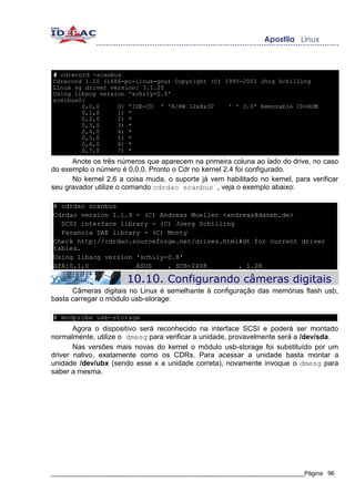 # cdrecord -scanbus
Cdrecord 1.10 (i686-pc-linux-gnu) Copyright (C) 1995-2001 Jörg Schilling
Linux sg driver version: 3.1.20
Using libscg version 'schily-0.5'
scsibus0:
        0,0,0     0) 'IDE-CD ' 'R/RW 12x8x32     ' ' 3.0' Removable CD-ROM
        0,1,0     1) *
        0,2,0     2) *
        0,3,0     3) *
        0,4,0     4) *
        0,5,0     5) *
        0,6,0     6) *
        0,7,0     7) *
      Anote os três números que aparecem na primeira coluna ao lado do drive, no caso
do exemplo o número é 0,0,0. Pronto o Cdr no kernel 2.4 foi configurado.
      No kernel 2.6 a coisa muda, o suporte já vem habilitado no kernel, para verificar
seu gravador utilize o comando cdrdao scanbus , veja o exemplo abaixo:

# cdrdao scanbus
Cdrdao version 1.1.9 - (C) Andreas Mueller <andreas@daneb.de>
  SCSI interface library - (C) Joerg Schilling
  Paranoia DAE library - (C) Monty
Check http://cdrdao.sourceforge.net/drives.html#dt for current driver
tables.
Using libscg version 'schily-0.8'
ATA:0,1,0            ASUS    , SCB-2408        , 1.2B

                       10.10. Configurando câmeras digitais
      Câmeras digitais no Linux é semelhante à configuração das memórias flash usb,
basta carregar o módulo usb-storage:

# modprobe usb-storage
       Agora o dispositivo será reconhecido na interface SCSI e poderá ser montado
normalmente, utilize o dmesg para verificar a unidade, provavelmente será a /dev/sda.
       Nas versões mais novas do kernel o módulo usb-storage foi substituído por um
driver nativo, exatamente como os CDRs. Para acessar a unidade basta montar a
unidade /dev/ubx (sendo esse x a unidade correta), novamente invoque o dmesg para
saber a mesma.




_____________________________________________________________________________Página 96
 