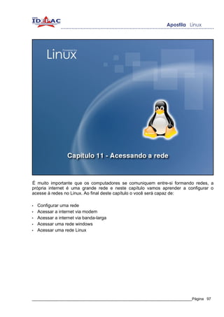 É muito importante que os computadores se comuniquem entre-si formando redes, a
própria internet é uma grande rede e neste capítulo vamos aprender a configurar o
acesse à redes no Linux. Ao final deste capítulo o você será capaz de:

•   Configurar uma rede
•   Acessar a internet via modem
•   Acessar a internet via banda-larga
•   Acessar uma rede windows
•   Acessar uma rede Linux




_____________________________________________________________________________Página 97
 