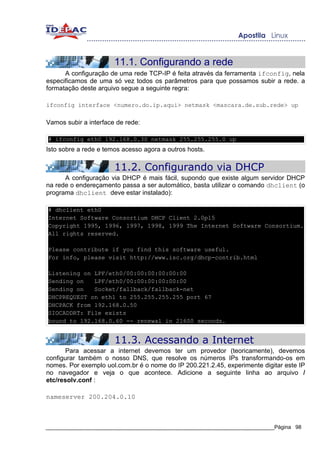 11.1. Configurando a rede
      A configuração de uma rede TCP-IP é feita através da ferramenta ifconfig, nela
especificamos de uma só vez todos os parâmetros para que possamos subir a rede. a
formatação deste arquivo segue a seguinte regra:

ifconfig interface <numero.do.ip.aqui> netmask <mascara.de.sub.rede> up

Vamos subir a interface de rede:

# ifconfig eth0 192.168.0.30 netmask 255.255.255.0 up
Isto sobre a rede e temos acesso agora a outros hosts.

                       11.2. Configurando via DHCP
      A configuração via DHCP é mais fácil, supondo que existe algum servidor DHCP
na rede o endereçamento passa a ser automático, basta utilizar o comando dhclient (o
programa dhclient deve estar instalado):

# dhclient eth0
Internet Software Consortium DHCP Client 2.0pl5
Copyright 1995, 1996, 1997, 1998, 1999 The Internet Software Consortium.
All rights reserved.

Please contribute if you find this software useful.
For info, please visit http://www.isc.org/dhcp-contrib.html

Listening on LPF/eth0/00:00:00:00:00:00
Sending on   LPF/eth0/00:00:00:00:00:00
Sending on   Socket/fallback/fallback-net
DHCPREQUEST on eth1 to 255.255.255.255 port 67
DHCPACK from 192.168.0.50
SIOCADDRT: File exists
bound to 192.168.0.60 -- renewal in 21600 seconds.


                       11.3. Acessando a Internet
       Para acessar a internet devemos ter um provedor (teoricamente), devemos
configurar também o nosso DNS, que resolve os números IPs transformando-os em
nomes. Por exemplo uol.com.br é o nome do IP 200.221.2.45, experimente digitar este IP
no navegador e veja o que acontece. Adicione a seguinte linha ao arquivo /
etc/resolv.conf :

nameserver 200.204.0.10



_____________________________________________________________________________Página 98
 