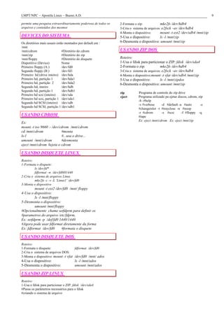 LMPT/NPC – Apostila Linux – Bueno.A.D. 9
permite uma pesquisa extraordinariamente poderosa de todos os
arquivos e conteúdos dos mesmos
DEVICES DO SISTEMA
Os diretórios mais usuais estão montados por default em :
/mnt
/mnt/cdrom #Diretório do cdrom
/mnt/zip #Diretório do zip
/mnt/floppy #Diretório do disquete
Dispotitivo (Device) Nome
Primeiro floppy (A:) /dev/fd0
Segundo floppy (B:) /dev/fd1
Primeiro hd (drive inteiro) /dev/hda
Primeiro hd, partição 1 /dev/hda1
Primeiro hd, partição 2 /dev/hda2
Segundo hd, inteiro /dev/hdb
Segundo hd, partição 1 /dev/hdb1
Primeiro hd scsi (inteiro) /dev/sda
Primeiro hd scsi, partição 1 /dev/sda1
Segundo hd SCSI (inteiro) /dev/sdb
Segundo hd SCSI, partição 1/dev/sdb1
USANDO CDROM
Ex:
mount -t iso 9660 –/dev/cdrom /mnt/cdrom
cd /mnt/cdrom #monta
ls-l #...usa o drive...
umount /mnt/cdrom #desmonta
eject /mnt/cdrom #ejeta o cdrom
USANDO DISQUETE LINUX
Roteiro:
1-Formata o disquete:
ls /dev/fd*
fdformat –n /dev/fd0H1440
2-Cria o sistema de arquivos Linux
mke2fs -c -v -L ¨Linux1¨ /dev/fd0
3-Monta o dispositivo
mount -t ext2 /dev/fd0 /mnt/ floppy
4-Usa o dispositivo:
ls -l /mnt/floppy
5-Desmonta o dispositivo:
umount /mnt/floppy
#Opcionalmente chame setfdprm para definir os
#parametros do arquivo /etc/fdprm,
Ex: setfdprm -p /def/fd0 1440/1440
#Agora pode usar fdformat diretamente da forma
Ex: fdformat /dev/fd0 #formata o disquete
USANDO DISQUETE DOS
Roteiro:
1-Formata o disquete: fdformat /dev/fd0
2-Cria o sistema de arquivos DOS:
3-Monta o dispositivo: mount -t vfat /dev/fd0 /mnt/ ados
4-Usa o dispositivo: ls -l /mnt/ados
5-Desmonta o dispositivo: umount /mnt/ados
USANDO ZIP LINUX
Roteiro:
1-Usa o fdisk para particionar o ZIP: fdisk /dev/sda4
#Passa os parâmetros necessários para o fdisk
#criando o sistema de arquivo
2-Formata o zip: mke2fs /dev/hdb4
3-Cria o sistema de arquivos :e2fsck –av /dev/hdb4
4-Monta o dispositivo: mount -t ext2 /dev/sdb4 /mnt/zip
5-Usa o dispositivo: ls -l /mnt/zip
6-Desmonta o dispositivo: umount /mnt/zip
USANDO ZIP DOS
Roteiro:
1-Usa o fdisk para particionar o ZIP: fdisk /dev/sda4
2-Formata o zip: mke2fs /dev/hdb4
3-Cria o sistema de arquivos: e2fsck –av /dev/hdb4
4-Monta o dispositivo:mount -t vfat /dev/sdb4 /mnt/zip
5-Usa o dispositivo: ls -l /mnt/zipdos
6-Desmonta o dispositivo: umount /mnt/zip
zip Programa de controle do zip drive
eject Programa utilizado pa ejetar discos, cdrom, zip
-h -#help
-v #verbose -d #default -a #auto -c
#changerslot -t #trayclose -n #noop
-r #cdrom -s #scsi -f #floppy -q
#tape
Ex: eject /mnt/cdrom Ex: eject /mnt/zip
 