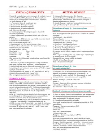 LMPT/NPC – Apostila Linux – Bueno.A.D. 11
INSTALAÇÃO DO LINUX
O tempo de instalação varia com a experiencia do instalador e com o
micro. Num PentiumII333, dura cerca de 15minutos (30 para
atualização do sistema pois são feitas verificações adicionais).
1-Criar os disquetes de boot
1.1-Para criar os discos de inicialização faça:
d:/dosutils/rawrite -f /imagens/boot.img
d:/dosutils/rawrite -f /imagens/supp.img
d:/dosutils/rawrite -f /imagens/rescue.img
onde d: é o drive do cdrom.
1.2-Copiar o programa dosutilfips.exe para o disquete de
inicialização [opcional].
2- Liberar espaço no HD (pelo menos 600mb), usar o fips ou o
pqmagic.
3- O Zip drive e o HD devem estar na porta 1 da placa mãe, ficando
o segundo hd e o cdrom na porta 2.
O HD scsi deve estar na porta 0 ou 1.
4- Usar o pqmagic ou o fips para particionar o disco.
5-Colocar o disco de boot no drive A: e reiniciar o sistema, ou
realizar o boot pelo cd (+rápido).
6-Criar as partições LINUX:
LinuxNative / 16mb (~1%)
Linux Native /home 40%
Linux Native /usr 35%
LinuxSwap 4%
Obs: se o drive for LBA assinalar a opção utilizar modo linear (são
os hds mais novos).
7- Selecionar os pacotes que deseja instalar [codigo fonte kernel,
emac, gimp,kdevelop,mesa]. Responder a todas as perguntas
8-Aceita a opção que gera um disquete de boot, desta forma você
tem um disquete para botar o seu Linux no caso do Windows apagar
a partição mestre do HD.
9- No final da instalação, instalar o LILO como MASTER BOOT
RECORD. Informações do LILO n seção LILO.
Obs: um log da instalacão esta em /tmp/install.log
PQMAGIC E FIPS
PQMAGIC: Programa utilizado para particionar o disco rigido,
trabalha sobre o DOS, com uma interface semelhante windows.
Pode ser utlizado para dividir uma partição c: muito grande em duas
ou mais (redimensionamento de hd's). Também permite a alteração
do tamanho dos cluster, e pode ser utilizado para instalação do Boot
Manager (programa de controle do boot do computador da
IBM/OS2).
FIPS: No CD do Linux (cdrom/dosutils/fips), vêm o programa fips,
que também pode ser utilizado para redimensionar uma hd com
windows, mas é mais difícel de usar (em modo texto).
Partições de um hd: Um HD pode ter até 4 partições primárias, ou
3 primárias e uma extendida. A partição extendida pode ser
dividida em várias outras. Uma partição é uma região do winchester,
ao criar uma partição você esta dizendo grave aqui os meus dados.
Um sistema de arquivos (vfat,NTFS,ext2..) define a forma como
estas gravações devem ser realizadas.
SISTEMA DE BOOT
O sistema de boot é composto por dois disquetes.
O primeiro disquete é gerado durante a instalação do Linux ou
posteriormente. As duas seções abaixo mostram como gerar o
disquete de boot para o seu distema.
O segundo disquete, é usado para recuperação do sistema, veja
seção gerando um disquete de recuperação.
Gerando um disquete de boot personalizado
(opção1)
É um disquete personalizado que vai iniciar o seu LINUX. Formata
o disquete:
/sbin/mkfs.ext2 -c /dev/fd0 1440
Monta o disquete:
/bin/mount -t ext2 /dev/fd0 /mnt/floppy
Copia arquivos para o disquete:
cp /boot/boot.b /mnt/floppy/boot/boot.o
cp /boot/message /mnt/floppy/boot/message
cp /boot/map /mnt/floppy/boot/map
cp /etc/lilo.conf /mnt/floppy/lilo.conf
Se voce tem um HD scsi crie o arquivo initrd e copie o mesmo para
o disquete
Edite o arquivo /mnt/floppy/lilo.conf, lembre-se que as informações
de diretório devem ser as do disquete.
Executa o lilo para contruir a MBR do disquete
/sbin/lilo -C /mnt/floppy/lilo.conf
Testa o disquete de inicialização.
Gerando um disquete de boot
personalizado(opção2)
O mkbootdisk cria um disquete de inicialização adaptado a sua
máquina local. Inclui os parâmetros SCSI necessários e as
informações do arquivo /etc/fstab. Este disquete pode ser usado
tanto para iniciar o seu sistema como para recuperá-lo.
Primeiro identifique a versao do kernel com:
uname -r
Coloque o disquete no drive e execute o programa mkbootdisk:
mkbootdisk versaoDoKernel #ou
Ex: mkbootdisk --device /dev/fd0 2.2.5
Iniciando o Linux com o disquete de recuperação
O disco de resgate fornece consoles virtuais, um interpretador
de comandos limitado e alguns programas utilitários, que
você deve usar para recuperar o sistema.
1- Gerando o disquete de inicialização
Você pode gerar os discos de recuperação genérico no DOS
ou no Linux.
Para gerar o disco de recuperação, no DOS:
cd cdromdosutils
rawrite.exe
Entra com o nome da imagem:
..imagensrescue.img
Para gerar o disco de recuperação, no LINUX:
mount /mnt/cdrom
dd if=/mnt/cdrom/imagens/rescue.img of=/dev/fd0 bs=1440k
2-Iniciando o Linux com o disquete de recuperação genérico
Coloque o disco de recuperação e reinicialize o sistema, no prompt
do Lilo digite "rescue" com isto entra no linux. Agora você pode
verificar o seu sistema e fazer as correções necessárias.
Você pode passar argumentos para o kernel
do disquete genérico :
 