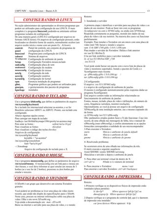 LMPT/NPC – Apostila Linux – Bueno.A.D. 13
CONFIGURANDO O LINUX
Na seção administrator são apresentados os diversos programas que
podem ser utilizados para configuração do seu LINUX. O mais
completo é o programa linuxconf, podendo-se entretanto utilizar
programas isolados de configuração.
De uma maneira geral o LINUX é configurado por arquivos no
formato ASCII (texto). Os arquivos de configuração pessoais, estão
localizados no diretório home do usuário, normalmente ocultos (um
arquivo oculto inicia o nome com um ponto Ex: .Xclients).
control-
panel
Painel de controle, um conjunto de programas de
configuração do LINUX
linuxconf Programa para configuração do LINUX
cabaret Sistema de arquivos
XConfigurator Configuração do ambiente de janela
Setup Configuração Xwindow,mouse,teclado
sndconfig Configuração placa de som
modemtool Configuração do modem
mouseconfig Configuração do mouse
netcfg Configuração da rede
uesrcfg Configuração usuários
kernelcfg Configuração do kernel
rpm Gerencia instalação de programas
glint,
gnurpm,
kpackage
Programas gráficos que podem ser utilizados para
o gerenciamento dos pacotes de programas
instalados
CONFIGURANDO O TECLADO
Use o programa kbdconfig, que define os parâmetros do arquivo
/etc/sysconfig/keyboard.
Se o teclado for internacional selecione us-acentos, e se for
Brasileiro selecione ABNT1 ou ABNT2. Pronto, seu teclado esta
configurado.
Abaixo algumas opções extras:
Para carregar um mapa de teclado:
loadkeys /usr/lib/kbd/keymaps/i386/qwerty/us-acentos.map
Para setar as fontes : setfont lat1u-16.psf
Para visualizar as fontes: showfont
Para visualizar o código das teclas:showkey
Arquivos de configuração:
/etc/sysconfig/keyboard
keytable = "us-acentos"
/etc/sysconfig/consolefont
font="lat1u16.psf"
~/.Xmodmap
Arquivo de configuração do teclado para o X
CONFIGURANDO O MOUSE
Use o programa mouseconfig, que define os parâmetros do arquivo
/etc/sysconf/mouse. O mouseconfig cria um link para o mouse em
/dev/mouse, e você deve informar se quer emular um mouse de 3
botões (se o seu for de 2 botões), pressione os dois botões par
emular o terceiro.
CONFIGURANDO O XWINDOW
O Xfre86 é um grupo que desenvolve um sistema Xwindow
gratuíto.
Você poderá ter problemas se tiver uma placa de vídeo muito
recente, que ainda não dispõe de especificações para o Xfre86.
Neste caso, procure na internet informações sobre sua placa de
video: Olhe o site www.XFree86.org .
Veja ainda a documentação em: man –XFree86
Baixe na internet o servidor para sua placa de video, e o instale.
Roteiro:
1- Instalando o servidor
A primeira etapa é identificar o servidor para sua placa de video e os
dados de seu monitor. Pode-se fazer isto com os programas
Xconfigurator ou com o XF86Config, ou ainda com XF86Setup.
Responda corretamente as perguntas, monido dos dados da sua
placa de video e de seu monitor. Na maioria dos casos vai funcionar
perfeitamente.
Exemplo: Para instalar o Xwindow em um micro com uma placa de
video intel 740, baixei e instalei o arquivo
rpm -Uvh XBF-i740-glibc-1.0.0-1.i386.rpm
Para mudar o servidor do Xwindow: Deleta o link anterior
rm /usr/X11R6/bin/X
Cria um link simbólico para o servidor instalado
ln -sf /usr/X11R6/bin/XBF_i740
/etc/X11/X
Você pode ainda baixar um pacote com a nova lista de placas de
video e monitores suportados. Instale o pacotes de Cards e o
Xconfigurator mais recente.
cp xf86config-glibc-1.0.0.i386.tgz /
tar /xf86config-glibc-1.0.0.i386.tgz
2-Configurando:
O arquivo: /etc/X11/XF86Config
é o arquivo de configuração do ambiente de janelas.
O mesmo é configurado automaticamente pelas respostas dadas ao
programa Xconfigurator.
Este arquivo contém todas as informações relacionadas ao
funcionamento do ambiente de janelas:
Fontes, mouse, teclado, placa de video e definições, do número de
cores, frequência varredura, monitor resoluções.
Opcionalmente, se você já possue um arquivo de configuração
XF86config de uma instalação anterior, use o mesmo copiando ele
da forma:
cp XF86config /usr/X11/xf86config
Obs: parâmetros errados podem fazer o X não funcionar. Caso isto
ocorra, de uma olhada nas mensagens de falha, leia o manual do
xf86config (man xf86config), e confira atentamente se as opções
fornecidas correspondem a realidade de seu microcomputador.
3-Para executar o Xwindow:
startx #Inicia o ambiente de janela default
kde #Inicia o ambiente do kde
gnome #Inicia o ambiente do gnome
4- Resolvendo problemas
Se ocorrerem erros de uma olhada nas informações da tela.
O startx executa a seguinte sequência:
#xinit $HOME/.xinitrc $HOME/serverarg
#Inicializa o servidor e depois o ambiente de janela
5- Para obter um terminal virtual de dentro do X:
ctrl+alt+n #Onde n é o número do terminal
6- Para encerrar o Xwindow: menu->sair
Para encerrar o servidor Xwindow: ctrl+alt+backspace
CONFIGURANDO A IMPRESSORA
Roteiro:
1-Primeiro verifique se os dispositivos físicos de impressão estão
instalados (placa paralela):
ls /dev/lp* #Deve aparecer lp0,lp1,lp2 ou
dmseg|egrep lp #Deve aparecer lp0,lp1,lp2
2-Depois verifique se o programa de controle lpd, que é o daemom
de impressão esta instalado:
cat /proc/devices #Deve aparecer: 6:lp
 