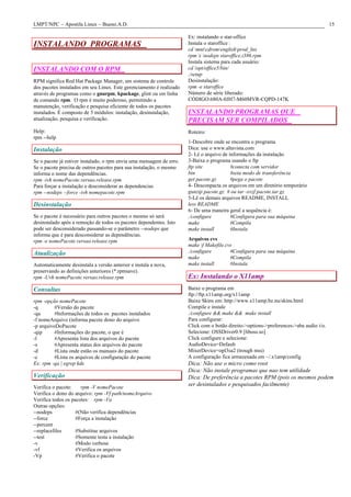 LMPT/NPC – Apostila Linux – Bueno.A.D. 15
INSTALANDO PROGRAMAS
INSTALANDO COM O RPM
RPM significa Red Hat Package Manager, um sistema de controle
dos pacotes instalados em seu Linux. Este gerenciamento é realizado
através de programas como o gnurpm, kpackage, glint ou em linha
de comando rpm. O rpm é muito poderoso, permitindo a
manutenção, verificação e pesquisa eficiente de todos os pacotes
instalados. É composto de 5 módulos: instalação, desinstalação,
atualização, pesquisa e verificação.
Help:
rpm --help
Instalação
Se o pacote já estiver instalado, o rpm envia uma mensagem de erro.
Se o pacote precisa de outros pacotes para sua instalação, o mesmo
informa o nome das dependências.
rpm -ivh nomePacote.versao.release.rpm
Para forçar a instalação e desconsiderar as dependencias
rpm --nodeps --force -ivh nomepacote.rpm
Desinstalação
Se o pacote é necessário para outros pacotes o mesmo só será
desinstalado após a remoção de todos os pacotes dependentes. Isto
pode ser desconsiderado passando-se o parâmetro --nodeps que
informa que é para desconsiderar as dependências.
rpm -e nomePacote.versao.release.rpm
Atualização
Automaticamente desinstala a versão anterior e instala a nova,
preservando as definições anteriores (*.rpmsave).
rpm -Uvh nomePacote.versao.release.rpm
Consultas
rpm -opção nomePacote
-q #Versão do pacote
-qa #Informações de todos os pacotes instalados
-f nomeArquivo (informa pacote dono do arquivo
-p arquivoDoPacote
-qip #Informações do pacote, o que é
-l #Apresenta lista dos arquivos do pacote
-s #Apresenta status dos arquivos do pacote
-d #Lista onde estão os manuais do pacote
-c #Lista os arquivos de configuração do pacote
Ex: rpm -qa | egrep kde
Verificação
Verifica o pacote: rpm -V nomePacote
Verifica o dono do arquivo: rpm -Vf path/nomeArquivo
Verifica todos os pacotes: rpm -Va
Outras opções:
--nodeps #(Não verifica dependências
--force #Força a instalação
--percent
--replacefiles #Substitue arquivos
--test #Somente testa a instalação
-v #Modo verbose
-vf #Verifica os arquivos
-Vp #Verifica o pacote
Ex: instalando o star-office
Instala o staroffice :
cd mntcdromenglishprod_lnx
rpm i nodeps staroffice.i386.rpm
Instala sistema para cada usuário:
cd /opt/office5/bin/
./setup
Desinstalação:
rpm -e staroffice
Número de série liberado:
CÓDIGO:680A-0JH7-M60MVR-CQPD-147K
INSTALANDO PROGRAMAS QUE
PRECISAM SER COMPILADOS
Roteiro:
1-Descobre onde se encontra o programa
Dica: use o www.altavista.com
2- Lê o arquivo de informações da instalação
3-Baixa o programa usando o ftp
ftp site #conecta com servidor
bin #seta modo de transferência
get pacote.gz #pega o pacote
4- Desconpacta os arquivos em um diretório temporário
gunzip pacote.gz # ou tar -xvzf pacote.tar.gz
5-Lê os demais arquivos README, INSTALL
less README
6- De uma maneira geral a sequência é:
./configure #Configura para sua máquina
make #Compila
make install #Instala
Arquivos cvs
make f Makefile.cvs
./configure #Configura para sua máquina
make #Compila
make install #Instala
Ex: Instalando o X11amp
Baixe o programa em
ftp://ftp.x11amp.org/x11amp
Baixe Skins em: http://www.x11amp.bz.nu/skins.html
Compile e instale
./configure && make && make install
Para configurar:
Click com o botão direito->options->preferences->aba audio i/o.
Selecione: OSSDriver0.9 [liboss.so]
Click configure e selecione:
AudioDevice=Default
MixerDevice=opl3sa2 (trough mss)
A configuração fica armazenada em ~/.x1amp/config
Dica: Não use o micro como root
Dica: Não instale programas que nao tem utilidade
Dica: De preferência a pacotes RPM (pois os mesmos podem
ser desintalados e pesquisados facilmente)
 