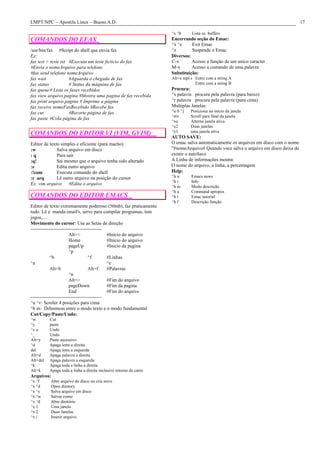 LMPT/NPC – Apostila Linux – Bueno.A.D. 17
COMANDOS DO EFAX
/usr/bin/fax #Script do shell que envia fax
Ex:
fax test > teste.txt #Executa um teste ficticio do fax
#Envia o nomeArquivo para telefone
#fax send telefone nomeArquivo
fax wait #Aguarda a chegada de fax
fax status # Status da máquina de fax
fax queue# Lista os faxes recebidos
fax view arquivo.pagina #Mostra uma pagina de fax recebida
fax print arquivo.pagina # Imprime a página
fax receive nomeFaxRecebido #Recebe fax
fax cut #Recorte página de fax
fax paste #Cola página de fax
COMANDOS DO EDITOR VI (VIM, GVIM)
Editor de texto simples e eficiente (para macho)
:w Salva arquivo em disco
: q Para sair
:q! Sai mesmo que o arquivo tenha sido alterado
:e Edita outro arquivo
:!com Executa comando do shell
:r arq Lê outro arquivo na posição do cursor
Ex: vim arquivo #Edita o arquivo
COMANDOS DO EDITOR EMACS
Editor de texto extremamente poderoso (50mb), faz praticamente
tudo. Lê e manda email's, serve para compilar programas, tem
jogos,....
Movimento do cursor: Use as Setas de direção
--------------------------------------------
Alt+< #Inicio do arquivo
Home #Inicio do arquivo
pageUp #Inicio da pagina
^p
^b ^f #Linhas
^a ^e
Alt+b Alt+f #Palavras
^n
Alt+> #Fim do arquivo
pageDown #Fim da pagina
End #Fim do arquivo
--------------------------------------------
^u ^v: Scroler 4 posições para cima
^h m: Diferencas entre o modo texto e o modo fundamental
Cut/Copy/Paste/Undo:
^w Cut
^y paste
^x u Undo
^_ Undo
Alt+y Paste sucessivo
^d Apaga letra a direita
del Apaga letra a esquerda
Alt+d Apaga palavra a direita
Alt+del Apaga palavra a esquerda
^k Apaga toda a linha a direita
Alt+k Apaga toda a linha a direita inclusive retorno de carro
Arquivos:
^x ^f Abre arquivo do disco ou cria novo
^x ^d Open diretory
^x ^s Salva arquivo em disco
^x ^w Salvar como
^x ^d Abre diretório
^x 1 Uma janela
^x 2 Duas Janelas
^x i Inserir arquivo
^x ^b Lista os buffers
Encerrando seção do Emac:
^x ^c Exit Emac
^z Suspende o Emac
Diversos:
C-x Acesso a função de um unico caracter
M-x Acesso a comando de uma palavra
Substituição:
Alt+x repl s Entre com a string A
Entre com a string B
Procura:
^s palavra procura pela palavra (para baixo)
^r palavra procura pela palavra (para cima)
Multiplas Janelas:
^u 0 ^] Posiciona no inicio da janela
^mv Scroll para final da janela
^xo Alterna janela ativa
^x2 Duas janelas
^x1 uma janela ativa
AUTO SAVE:
O emac salva automaticamente os arquivos em disco com o nome:
"#nomeArquivo# Quando voce salva o arquivo em disco deixa de
existir o autoSave
A Linha de informações mostra:
O nome do arquivo, a linha, a percentagem
Help:
^h n Emacs news
^h i Info
^h m Modo descrição
^h a Command apropos
^h t Emac tutorial
^h f Descrição função
 