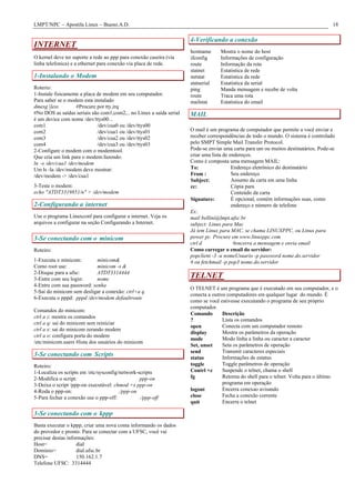 LMPT/NPC – Apostila Linux – Bueno.A.D. 18
INTERNET
O kernel deve ter suporte a rede ao ppp para conexão caseira (via
linha telefonica) e a ethernet para conexão via placa de rede.
1-Instalando o Modem
Roterio:
1-Instale fisicamente a placa de modem em seu computador.
Para saber se o modem esta instalado
dmesg |less #Procure por tty,irq
#No DOS as saídas seriais são com1,com2,.. no Linux a saída serial
é um device com nome /dev/ttys00...
com1 /dev/cua0 ou /dev/ttys00
com2 /dev/cua1 ou /dev/ttys01
com3 /dev/cua2 ou /dev/ttys02
com4 /dev/cua3 ou /dev/ttys03
2-Configure o modem com o modemtool.
Que cria um link para o modem:fazendo:
ln –s /dev/cua1 /dev/modem
Um ls -la /dev/modem deve mostrar:
/dev/modem -> /dev/cua1
3-Teste o modem:
echo "ATDT3319851/n" > /dev/modem
2-Configurando a internet
Use o programa Linuxconf para configurar a internet. Veja os
arquivos a configurar na seção Configurando a Internet.
3-Se conectando com o minicom
Roteiro:
1-Executa o minicom: minicom&
Como root use: minicom -s &
2-Disque para a ufsc: ATDT3314444
3-Entre com seu login: nome
4-Entre com sua password: senha
5-Sai do minicom sem desligar a conexão: ctrl+a q
6-Executa o pppd: pppd /dev/modem defaultroute
Comandos do minicom:
ctrl a z: mostra os comandos
ctrl a q: sai do minicom sem reiniciar
ctrl a x: sai do minicom zerando modem
ctrl a o: configura porta do modem
/etc/minicom.users #lista dos usuários do minicom
3-Se conectando com Scripts
Roteiro:
1-Localiza os scripts em /etc/sysconfig/network-scripts
2-Modifica o script: ppp-on
3-Deixa o script /ppp-on executável: chmod +x ppp-on
4-Roda o ppp-on: ./ppp-on
5-Para fechar a conexão use o ppp-off: ./ppp-off
3-Se conectando com o kppp
Basta executar o kppp, criar uma nova conta informando os dados
do provedor e pronto. Para se conectar com a UFSC, você vai
precisar destas informações:
Host= dial
Dominio= dial.ufsc.br
DNS= 150.162.1.7
Telefone UFSC: 3314444
4-Verificando a conexão
hostname Mostra o nome do host
ifconfig Informações de configuração
route Informação da rota
statnet Estatistica de rede
netstat Estatistica da rede
statserial Estatística da serial
ping Manda mensagem e recebe de volta
route Traca uma rota
mailstat Estatística do email
MAIL
O mail é um programa de computador que permite a você enviar e
receber correspondências de todo o mundo. O sistema é controlado
pelo SMPT Simple Mail Transfer Protocol.
Pode-se enviar uma carta para um ou muitos destinatários. Pode-se
criar uma lista de endereços.
Como é composta uma mensagem MAIL:
To: Endereço eletrônico do destinatário
From : Seu endereço
Subject: Assunto da carta em uma linha
cc: Cópia para
Conteúdo da carta
Signature: É opcional, contém informações suas, como
endereço e número de telefone
Ex:
mail bellini@lmpt.ufsc.br
subject: Linux para Mac
Já tem Linux para MAC, se chama LINUXPPC, ou Linux para
power pc. Procure em www.linuxppc.com
ctrl d #encerra a mensagem e envia email
Como carregar o email do servidor:
popclient -3 -u nomeUsuario -p password nome.do.servidor
# ou fetchmail -p pop3 nome.do.servidor
TELNET
O TELNET é um programa que é executado em seu computador, e o
conecta a outros computadores em qualquer lugar do mundo. É
como se você estivesse executando o programa de seu próprio
computador.
Comando Descrição
? Lista os comandos
open Conecta com um computador remoto
display Mostra os parâmetros da operação
mode Modo linha a linha ou caracter a caracter
Set, unset Seta os parâmetros de operação
send Transmit caracteres especiais
status Informações de estatus
toggle Toggle parâmetros de operação
Contrl +z Suspende o telnet, chama o shell
fg Retorna do shell para o telnet. Volta para o último
programa em operação
logout Encerra conexao avisando
close Fecha a conexão corrente
quit Encerra o telnet
 